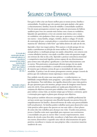 234
NO CORAÇÃO DA ESPERANÇA - GUIA DE PRÁTICAS CIRCULARES
Este guia é sobre criar um futuro melhor para os nossos jovens, famílias e
comunidades. As práticas que nós usamos neste guia ajudam a dar apoio
a relacionamentos, famílias, locais de trabalho e comunidades saudáveis.
Um de nossos pressupostos centrais é que todos nós precisamos de hábitos
saudáveis para viver em conexão mais íntima com o nosso eu verdadeiro.
Quando nós aprendemos a viver em conexão mais íntima com o nosso
eu verdadeiro, nós ajudamos a fazer com que se apresente o eu verdadeiro
nos outros – nossa família, amigos, vizinhos, alunos e colegas. O círculo
de construção de paz, a atenção plena e a consciência emocional são todas
maneiras de “alimentar o lobo bom” que habita dentro de cada um de nós.
Aprender a fazer isso requer prática. Nós usamos o círculo porque ele nos
ajuda a caminharmos na direção do nosso melhor eu. Nós praticamos a
atenção plena e a meditação porque nos ajuda a desacelerar, nos conecta com
a nossa sabedoria interior e nos ajuda a escolher como nós queremos reagir
aos estresses da vida no dia a dia. Aprender a praticar consciência emocional
e competência emocional signiﬁca sermos capazes de nos direcionarmos
para termos uma vida plena e gratiﬁcante e com bom relacionamento com
os outros. Nós praticamos comunicação eﬁciente porque ela nos ajuda
a articular nossas necessidades e a entender as necessidades dos outros
de maneira que tenhamos certeza de que as necessidades de todos sejam
atendidas. A prática é um de nossos pressupostos centrais, porque é através da
prática que nós realizamos nossas esperanças e nossos sonhos.
Este módulo trata de como usar essas práticas – o conhecimento e as
habilidade compartilhadas neste programa – para ajudar a formatar o futuro
que desejamos. Para indivíduos, isto signiﬁca desenvolver uma visão positiva
do que queremos para nós mesmos, porque temos de imaginar nosso futuro
antes de criá-lo. Estas práticas podem ser usadas para desenvolver um
conjunto de objetivos concretos para trabalhar com o objetivo de trabalhar
para realizar a nossa visão, ao mesmo tempo que se fornece a estrutura, apoio
e orientação para seguir os planos para alcançar estes objetivos.
Estas práticas também oferecem estratégias para o trabalho proﬁssional de
serviços sociais que incorporam uma ﬁlosoﬁa baseada nos pontos fortes do
empoderamento da família e desenvolvimento de todas suas potencialidades
(self actualization). As famílias podem trabalhar junto para desenvolver uma
visão positiva sobre quem elas querem ser nas suas vidas e a fazer planos
de como elas irão trabalhar para alcançar essa visão. Usando estas práticas,
jovens e famílias terão mais capacidade para expressar seus sentimentos
e necessidades uns para os outros: falar e escutar respeitosamente, tanto
dentro do círculo como fora dele; reconhecer o lado bom neles mesmos e
nos outros; desenvolver e expandir uma rede de relacionamentos de apoio
positivo; reconhecer o trauma em suas próprias vidas e encontrar maneiras
saudáveis de cura.
SEGUINDO COM ESPERANÇA
O círculo de
construção de paz,
a atenção plena e a
consciência
emocional são todas
maneiras de
“alimentar o lobo
bom” que habita
dentro de cada um
de nós.
Aprender a fazer
isso requer prática.
 