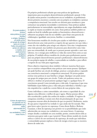 235
MÓDULO VII - SEGUINDO COM ESPERANÇA
Os jovens podem
ensinar
estas práticas às suas
famílias
e amigos. Qualquer
um pode juntar
um grupo de amigos
para um círculo.
Todos nós podemos
sentar em silêncio
e meditar em
praticamente
qualquer
lugar e a qualquer
hora.
O dom da esperança
nos permite ver as
possibilidades que
estão
adormecidas em
nossos
eus verdadeiros e em
nosso futuro.
Os próprios proﬁssionais acharão que essas práticas são igualmente
importantes para seu próprio desenvolvimento proﬁssional e pessoal. A ﬁm
de ajudar outras pessoas a reconhecerem seu eu verdadeiro, os proﬁssionais
devem primeiro encontrar a conexão com seu próprio eu verdadeiro e praticar
a competência emocional. Isto envolve ser eﬁciente para reconhecer e para
comunicar suas próprias necessidades e sentimentos. Estas práticas ajudam
particularmente no autocuidado, especialmente em cargos desaﬁadores onde
se expõe ao trauma secundário em curso. Estas práticas também podem ser
usadas no local de trabalho para ajudar os funcionários a desenvolverem e
reﬁnarem sua própria visão do seu trabalho e para forjar uma parceria de
colaboração e igualdade com jovens, famílias e a comunidade.
Nós fornecemos modelos de círculos para ajudar os indivíduos e grupos a
desenvolverem uma visão positiva a respeito do que querem em suas vidas e
como eles vão trabalhar para atingir esse objetivo. Esta não é simplesmente
uma visão pessoal, mas também um processo para desenvolver uma visão
para sua comunidade, de modo que as pessoas possam aprender a usar seus
talentos, voz e energia para melhorar as vidas dos outros bem como as suas
próprias. O módulo oferece modelos de círculos para proﬁssionais usarem
para seu próprio desenvolvimento pessoal e proﬁssional: o desenvolvimento
de sua própria equipe de tabalho, o autocuidado no trabalho e para reﬂetir
a respeito de sua visão para organização.
Outro objetivo importante deste módulo é oferecer maneiras fáceis para
que os usuários compartilhem estas práticas com outras pessoas. Qualquer
um pode facilitar um círculo de diálogo, praticar a atenção plena e expandir
sua consciência emocional e competência emocional. Os jovens podem
ensinar estas práticas às suas famílias e amigos. Qualquer um pode juntar
um grupo de amigos para um círculo. Todos nós podemos sentar em
silêncio e meditar em praticamente qualquer lugar e a qualquer hora. O
crescimento pessoal é uma jornada para a vida toda. A esperança é que estas
habilidades sejam hábitos para a vida toda para indivíduos e famílias e que
vão empoderá-las e ajudá-las a serem líderes de suas próprias vidas.
Como indivíduos e como comunidades, nós temos a capacidade de criar
alguma coisa diferente e melhor do que é agora. Muitas pessoas sábias
têm reconhecido o poder dos sonhos de mudar a realidade. O registro de
conquistas cientíﬁcas e sociais está cheio de proclamações de que essas
conquistas estavam além do domínio do que era possível. Realmente, muito
do que parece impossível na verdade é o que ainda não foi tentado. Mas
para haver ação é preciso ter esperança. Como dizem Robin e Bethany
Casarjian, o dom da esperança nos permite ver as possibilidades que estão
adormecidas em nossos eus verdadeiros e em nosso futuro. A esperança
sempre desaﬁa a realidade em certa medida, porém, contém dentro dela as
sementes para gerar tudo o que é possível. Nosso último modelo de círculo
enfoca o cultivo de um sentimento de esperança, de modo que indivíduos
e comunidades possam explorar a fonte de energia criativa que se encontra
dentro de todos nós.
 