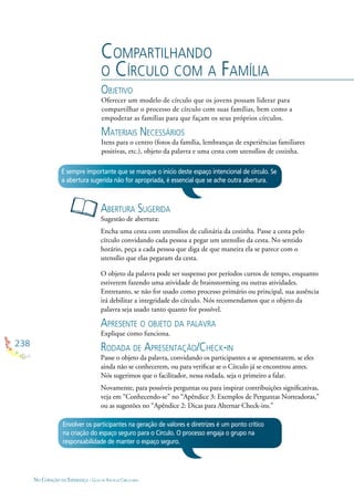 238
NO CORAÇÃO DA ESPERANÇA - GUIA DE PRÁTICAS CIRCULARES
COMPARTILHANDO
O CÍRCULO COM A FAMÍLIA
OBJETIVO
Oferecer um modelo de círculo que os jovens possam liderar para
compartilhar o processo de círculo com suas famílias, bem como a
empoderar as famílias para que façam os seus próprios círculos.
MATERIAIS NECESSÁRIOS
Itens para o centro (fotos da família, lembranças de experiências familiares
positivas, etc.), objeto da palavra e uma cesta com utensílios de cozinha.
ABERTURA SUGERIDA
Sugestão de abertura:
Encha uma cesta com utensílios de culinária da cozinha. Passe a cesta pelo
círculo convidando cada pessoa a pegar um utensílio da cesta. No sentido
horário, peça a cada pessoa que diga de que maneira ela se parece com o
utensílio que elas pegaram da cesta.
O objeto da palavra pode ser suspenso por períodos curtos de tempo, enquanto
estiverem fazendo uma atividade de brainstorming ou outras atividades.
Entretanto, se não for usado como processo primário ou principal, sua ausência
irá debilitar a integridade do círculo. Nós recomendamos que o objeto da
palavra seja usado tanto quanto for possível.
APRESENTE O OBJETO DA PALAVRA
Explique como funciona.
RODADA DE APRESENTAÇÃO/CHECK-IN
Passe o objeto da palavra, convidando os participantes a se apresentarem, se eles
ainda não se conhecerem, ou para veriﬁcar se o Círculo já se encontrou antes.
Nós sugerimos que o facilitador, nessa rodada, seja o primeiro a falar.
Novamente, para possíveis perguntas ou para inspirar contribuições signiﬁcativas,
veja em “Conhecendo-se” no “Apêndice 3: Exemplos de Perguntas Norteadoras,”
ou as sugestões no “Apêndice 2: Dicas para Alternar Check-ins.”
É sempre importante que se marque o início deste espaço intencional de círculo. Se
a abertura sugerida não for apropriada, é essencial que se ache outra abertura.
Envolver os participantes na geração de valores e diretrizes é um ponto crítico
na criação do espaço seguro para o Círculo. O processo engaja o grupo na
responsabilidade de manter o espaço seguro.
 