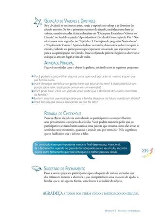 239
MÓDULO VII - SEGUINDO COM ESPERANÇA
GERAÇÃO DE VALORES E DIRETRIZES
Se o círculo já se encontrou antes, reveja e exponha os valores e as diretrizes do
círculo anterior. Se for o primeiro encontro do círculo, estabeleça uma base de
valores, usando uma das técnicas descritas em “Dicas para Estabelecer Valores no
Círculo” no ﬁnal do capítulo “Aprendendo o Círculo de Construção de Paz.” Nós
oferecemos mais sugestões no “Apêndice 3: Exemplos de perguntas Norteadoras”
e “Explorando Valores.” Após estabelecer os valores, desenvolva as diretrizes para o
círculo, pedindo aos participantes que expressem um acordo que seja importante
para a sua participação no Círculo. Passe o objeto da palavra. Registre as diretrizes e
coloque-as em um lugar à vista de todos.
ATIVIDADE PRINCIPAL
Faça várias rodadas com o objeto da palavra, iniciando com as seguintes perguntas:
Em um círculo é sempre importante marcar o ﬁnal desse espaço intencional.
Se o fechamento sugerido no guia não for adequado para o seu círculo, encontre
ou crie outro fechamento que você sinta que é o melhor para seu círculo.
SUGESTÃO DE FECHAMENTO
Passe a cesta e peça aos participantes que coloquem de volta o utensílio que
eles retiraram durante a abertura e que compartilhem uma maneira de ajudar a
família que é, de alguma forma, semelhante à utilidade do objeto.
AGRADEÇA A TODOS POR TEREM VINDO E PARTICIPADO DO CÍRCULO.
RODADA DE CHECK-OUT
Passe o objeto da palavra convidando os participantes a compartilharem
seus pensamentos a respeito do círculo. Você poderá também pedir que os
participantes se manifestem usando uma palavra que resuma como eles estão se
sentindo neste momento, quando o círculo está por terminar. Nós sugerimos
que o facilitador seja o último a falar.
Você poderia compartilhar alguma coisa que você gosta em si mesmo e quer que
sua família saiba.
Você consegue identiﬁcar um ponto forte que esta família tem? E você pode falar um
pouco sobre isso. Você pode pensar em um exemplo?
Você pode falar sobre um jeito de você sentir que é diferente dos outros membros
da família?
Existem assuntos que você gostaria que a família discutisse no futuro usando um círculo?
Você tem alguma coisa a acrescentar ao que foi dito?
 