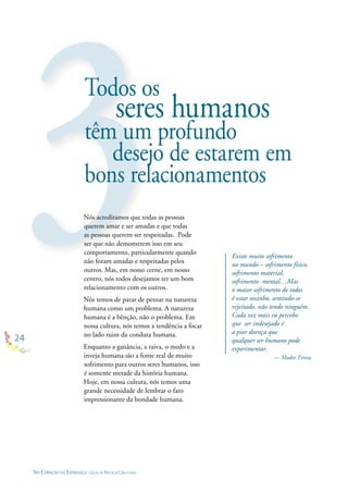 24
NO CORAÇÃO DA ESPERANÇA - GUIA DE PRÁTICAS CIRCULARES
Existe muito sofrimento
no mundo – sofrimento físico,
sofrimento material,
sofrimento mental…Mas
o maior sofrimento de todos
é estar sozinho, sentindo-se
rejeitado, não tendo ninguém.
Cada vez mais eu percebo
que ser indesejado é
a pior doença que
qualquer ser humano pode
experimentar.
— Madre Teresa
Todos os
seres humanos
têm um profundo
desejo de estarem em
bons relacionamentos
Nós acreditamos que todas as pessoas
querem amar e ser amadas e que todas
as pessoas querem ser respeitadas. Pode
ser que não demonstrem isso em seu
comportamento, particularmente quando
não foram amadas e respeitadas pelos
outros. Mas, em nosso cerne, em nosso
centro, nós todos desejamos ter um bom
relacionamento com os outros.
Nós temos de parar de pensar na natureza
humana como um problema. A natureza
humana é a bênção, não o problema. Em
nossa cultura, nós temos a tendência a focar
no lado ruim da conduta humana.
Enquanto a ganância, a raiva, o medo e a
inveja humana são a fonte real de muito
sofrimento para outros seres humanos, isso
é somente metade da história humana.
Hoje, em nossa cultura, nós temos uma
grande necessidade de lembrar o fato
impressionante da bondade humana.
 
