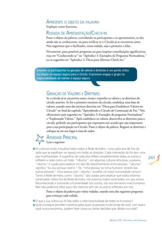 241
MÓDULO VII - SEGUINDO COM ESPERANÇA
Envolver os participantes na geração de valores e diretrizes é um ponto crítico
na criação do espaço seguro para o Círculo. O processo engaja o grupo na
responsabilidade de manter o espaço seguro.
GERAÇÃO DE VALORES E DIRETRIZES
Se o círculo já se encontrou antes, reveja e exponha os valores e as diretrizes do
círculo anterior. Se for o primeiro encontro do círculo, estabeleça uma base de
valores, usando uma das técnicas descritas em “Dicas para Estabelecer Valores no
Círculo” no ﬁnal do capítulo “Aprendendo o Círculo de Construção de Paz.” Nós
oferecemos mais sugestões no “Apêndice 3: Exemplos de perguntas Norteadoras”
e “Explorando Valores.” Após estabelecer os valores, desenvolva as diretrizes para o
círculo, pedindo aos participantes que expressem um acordo que seja importante
para a sua participação no Círculo. Passe o objeto da palavra. Registre as diretrizes e
coloque-as em um lugar à vista de todos.
ATIVIDADE PRINCIPAL
Leia o seguinte:
As culturas hindu e budista falam sobre a Rede de Indra – uma vasta teia de ﬁos de
seda que se espalham no espaço em todas as direções. Cada interseção do ﬁo tem uma
jóia multifacetada. A superfície de cada jóia reﬂete completamente todas as outras e
reﬂetem a rede como um todo. “Ubuntu”: em algumas culturas africanas, a palavra
“ubuntu” é usada para explicar um tipo de relacionamento entre pessoas. “Ubuntu”
signiﬁca “Eu sou porque você é.” Ou “Uma pessoa ‘se torna humana’ através das
outras pessoas.” Uma pessoa com “ubuntu” acredita na nossa humanidade comum.
Tanto a Rede de Indra, como “ubuntu” são usadas para explicar que todos estamos
conectados. Pelos ﬁos da Rede de Indra, nós estamos todos conectados uns aos outros.
Reconhecendo e honrando a humanidade nos outros, nós nos tornamos mais humanos.
Nós não podemos olhar para nós mesmos sem ver os outros reﬂetidos em nós.
APRESENTE O OBJETO DA PALAVRA
Explique como funciona.
RODADA DE APRESENTAÇÃO/CHECK-IN
Passe o objeto da palavra, convidando os participantes a se apresentarem, se eles
ainda não se conhecerem, ou para veriﬁcar se o Círculo já se encontrou antes.
Nós sugerimos que o facilitador, nessa rodada, seja o primeiro a falar.
Novamente, para possíveis perguntas ou para inspirar contribuições signiﬁcativas,
veja em “Conhecendo-se” no “Apêndice 3: Exemplos de Perguntas Norteadoras,”
ou as sugestões no “Apêndice 2: Dicas para Alternar Check-ins.”
Passe o objeto da palavra por várias rodadas, usando uma das seguintes perguntas
para começar cada rodada.
O que a sua cultura ou fé fala sobre a interconectividade de todos os humanos?
Você consegue perceber maneiras pelas quais as pessoas muito longe de você, com quem
você nunca encontrou, podem fazer coisas ou tomar decisões que afetam sua vida?
 