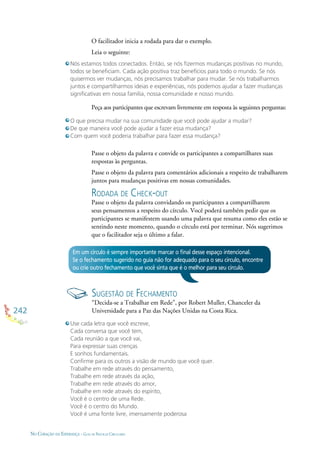242
NO CORAÇÃO DA ESPERANÇA - GUIA DE PRÁTICAS CIRCULARES
O facilitador inicia a rodada para dar o exemplo.
Leia o seguinte:
Passe o objeto da palavra e convide os participantes a compartilhares suas
respostas às perguntas.
Passe o objeto da palavra para comentários adicionais a respeito de trabalharem
juntos para mudanças positivas em nossas comunidades.
RODADA DE CHECK-OUT
Passe o objeto da palavra convidando os participantes a compartilharem
seus pensamentos a respeito do círculo. Você poderá também pedir que os
participantes se manifestem usando uma palavra que resuma como eles estão se
sentindo neste momento, quando o círculo está por terminar. Nós sugerimos
que o facilitador seja o último a falar.
Peça aos participantes que escrevam livremente em resposta às seguintes perguntas:
Nós estamos todos conectados. Então, se nós ﬁzermos mudanças positivas no mundo,
todos se beneﬁciam. Cada ação positiva traz benefícios para todo o mundo. Se nós
quisermos ver mudanças, nós precisamos trabalhar para mudar. Se nós trabalharmos
juntos e compartilharmos ideias e experiências, nós podemos ajudar a fazer mudanças
signiﬁcativas em nossa família, nossa comunidade e nosso mundo.
O que precisa mudar na sua comunidade que você pode ajudar a mudar?
De que maneira você pode ajudar a fazer essa mudança?
Com quem você poderia trabalhar para fazer essa mudança?
Em um círculo é sempre importante marcar o ﬁnal desse espaço intencional.
Se o fechamento sugerido no guia não for adequado para o seu círculo, encontre
ou crie outro fechamento que você sinta que é o melhor para seu círculo.
SUGESTÃO DE FECHAMENTO
“Decida-se a Trabalhar em Rede”, por Robert Muller, Chanceler da
Universidade para a Paz das Nações Unidas na Costa Rica.
Use cada letra que você escreve,
Cada conversa que você tem,
Cada reunião a que você vai,
Para expressar suas crenças
E sonhos fundamentais.
Conﬁrme para os outros a visão de mundo que você quer.
Trabalhe em rede através do pensamento,
Trabalhe em rede através da ação,
Trabalhe em rede através do amor,
Trabalhe em rede através do espírito,
Você é o centro de uma Rede.
Você é o centro do Mundo.
Você é uma fonte livre, imensamente poderosa
 