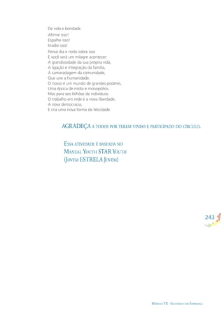 243
MÓDULO VII - SEGUINDO COM ESPERANÇA
AGRADEÇA A TODOS POR TEREM VINDO E PARTICIPADO DO CÍRCULO.
De vida e bondade.
Aﬁrme isso!
Espalhe isso!
Irradie isso!
Pense dia e noite sobre isso
E você verá um milagre acontecer:
A grandiosidade da sua própria vida,
A ligação e integração da família,
A camaradagem da comunidade,
Que une a humanidade.
O nosso é um mundo de grandes poderes,
Uma época de mídia e monopólios,
Mas para seis bilhões de indivíduos
O trabalho em rede é a nova liberdade,
A nova democracia,
E cria uma nova forma de felicidade.
ESSA ATIVIDADE É BASEADA NO
MANUAL YOUTH STAR YOUTH
(JOVEM ESTRELA JOVEM)
 
