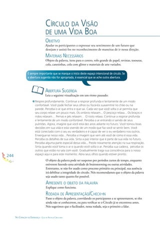 244
NO CORAÇÃO DA ESPERANÇA - GUIA DE PRÁTICAS CIRCULARES
CÍRCULO DA VISÃO
DE UMA VIDA BOA
OBJETIVO
Ajudar os participantes a expressar seu sentimento de um futuro que
desejam e assisti-los no reconhecimento de maneiras de ir nessa direção.
MATERIAIS NECESSÁRIOS
Objeto da palavra, itens para o centro, rolo grande de papel, revistas, tesouras,
cola, canetinhas, cola com glitter e materiais de arte variados.
ABERTURA SUGERIDA
Leia a seguinte vizualização em um ritmo pausado:
É sempre importante que se marque o início deste espaço intencional de círculo. Se
a abertura sugerida não for apropriada, é essencial que se ache outra abertura.
Respire profundamente. Continue a respirar profunda e lentamente de um modo
confortável. Você pode fechar seus olhos ou focá-los suavemtne no chão ou na
parede. Perceba o ar que entra e que sai. Cada vez que você solta o ar permita que
seu corpo relaxe um pouco mais. Os ombros relaxam... O pescoço relaxa... Os braços e
mãos relaxam… Pernas e pés relaxam… O rosto relaxa. Continue a respirar profunda
e lentamente de um modo confortável. Perceba o ar entrando e saindo de seus
pulmões. Agora, imagine que você está dez anos adiante no futuro. Você tomou boas
decisões em sua vida e está vivendo de um modo que faz você se sentir bem. Você
está conectado com o seu eu verdadeiro e é capaz de ver o eu verdadeiro nos outros.
Enxergue-se nessa vida... Perceba a imagem que vem até você de como é essa vida.
Perceba os detalhes de sua vida. Sinta a paz interior que é parte de sua vida no futuro.
Perceba alguma parte especial dessa vida... Preste novamente atenção na sua respiração.
Sinta quando você toma o ar e quando você solta o ar. Perceba sua cadeira, perceba os
outros que estão na sala com você. Gradualmente traga sua consciência para o nosso
espaço aqui e para este momento. Abra seus olhos quando estiver pronto.
O objeto da palavra pode ser suspenso por períodos curtos de tempo, enquanto
estiverem fazendo uma atividade de brainstorming ou outras atividades.
Entretanto, se não for usado como processo primário ou principal, sua ausência
irá debilitar a integridade do círculo. Nós recomendamos que o objeto da palavra
seja usado tanto quanto for possível.
APRESENTE O OBJETO DA PALAVRA
Explique como funciona.
RODADA DE APRESENTAÇÃO/CHECK-IN
Passe o objeto da palavra, convidando os participantes a se apresentarem, se eles
ainda não se conhecerem, ou para veriﬁcar se o Círculo já se encontrou antes.
Nós sugerimos que o facilitador, nessa rodada, seja o primeiro a falar.
 