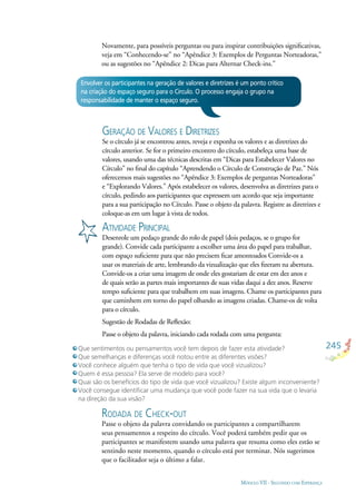 245
MÓDULO VII - SEGUINDO COM ESPERANÇA
Envolver os participantes na geração de valores e diretrizes é um ponto crítico
na criação do espaço seguro para o Círculo. O processo engaja o grupo na
responsabilidade de manter o espaço seguro.
GERAÇÃO DE VALORES E DIRETRIZES
Se o círculo já se encontrou antes, reveja e exponha os valores e as diretrizes do
círculo anterior. Se for o primeiro encontro do círculo, estabeleça uma base de
valores, usando uma das técnicas descritas em “Dicas para Estabelecer Valores no
Círculo” no ﬁnal do capítulo “Aprendendo o Círculo de Construção de Paz.” Nós
oferecemos mais sugestões no “Apêndice 3: Exemplos de perguntas Norteadoras”
e “Explorando Valores.” Após estabelecer os valores, desenvolva as diretrizes para o
círculo, pedindo aos participantes que expressem um acordo que seja importante
para a sua participação no Círculo. Passe o objeto da palavra. Registre as diretrizes e
coloque-as em um lugar à vista de todos.
ATIVIDADE PRINCIPAL
Desenrole um pedaço grande do rolo de papel (dois pedaços, se o grupo for
grande). Convide cada participante a escolher uma área do papel para trabalhar,
com espaço suﬁciente para que não precisem ﬁcar amontoados Convide-os a
usar os materiais de arte, lembrando da vizualização que eles ﬁzeram na abertura.
Convide-os a criar uma imagem de onde eles gostariam de estar em dez anos e
de quais serão as partes mais importantes de suas vidas daqui a dez anos. Reserve
tempo suﬁciente para que trabalhem em suas imagens. Chame os participantes para
que caminhem em torno do papel olhando as imagens criadas. Chame-os de volta
para o círculo.
Sugestão de Rodadas de Reﬂexão:
Passe o objeto da palavra, iniciando cada rodada com uma pergunta:
Que sentimentos ou pensamentos você tem depois de fazer esta atividade?
Que semelhanças e diferenças você notou entre as diferentes visões?
Você conhece alguém que tenha o tipo de vida que você vizualizou?
Quem é essa pessoa? Ela serve de modelo para você?
Quai são os benefícios do tipo de vida que você vizualizou? Existe algum inconveniente?
Você consegue identiﬁcar uma mudança que você pode fazer na sua vida que o levaria
na direção da sua visão?
Novamente, para possíveis perguntas ou para inspirar contribuições signiﬁcativas,
veja em “Conhecendo-se” no “Apêndice 3: Exemplos de Perguntas Norteadoras,”
ou as sugestões no “Apêndice 2: Dicas para Alternar Check-ins.”
RODADA DE CHECK-OUT
Passe o objeto da palavra convidando os participantes a compartilharem
seus pensamentos a respeito do círculo. Você poderá também pedir que os
participantes se manifestem usando uma palavra que resuma como eles estão se
sentindo neste momento, quando o círculo está por terminar. Nós sugerimos
que o facilitador seja o último a falar.
 