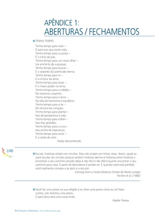 248
NO CORAÇÃO DA ESPERANÇA - GUIA DE PRÁTICAS CIRCULARES
APÊNDICE 1:
ABERTURAS / FECHAMENTOS
TENHA TEMPO
Tenha tempo para viver –
É para isso que existe vida;
Tenha tempo para a justiça –
É o início da paz;
Tenha tempo para um novo olhar –
Vai enchê-lo de surpresas;
Tenha tempo para buscar –
É o segredo da juventude eterna;
Tenha tempo para rir –
É a música da alma;
Tenha tempo para rezar –
É o maior poder na terra;
Tenha tempo para a solidão –
Ela reanima o espírito;
Tenha tempo para a terra –
Ela fala de harmonia e equilíbrio;
Tenha tempo para o lar –
Ele renova seu coração;
Tenha tempo para plantar –
Isso dá perspectiva à vida;
Tenha tempo para colher –
Isso traz gratidão;
Tenha tempo para a cura –
Isso enche de esperança;
Tenha tempo para amar –
É a razão de viver.
Poeta desconhecido
Você faz uma prece na sua religião e eu farei uma prece como eu sei fazer.
Juntos, nós faremos uma prece...
E para Deus será uma coisa linda.
Madre Teresa
Escute, histórias andam em círculos. Elas não andam em linhas retas. Assim, ajuda se
você escutar em círculos porque existem histórias dentro e histórias entre histórias e
encontrar o seu caminho através delas é tão fácil e tão difícil quanto encontrar o seu
caminho para casa. E parte da descoberta é perder-se. E quando você está perdido,
você realmente começa a se abrir e a escutar.
Coming from a Great Distance (Vindo de Muito Longe)
Fischer et al. [1980]
 