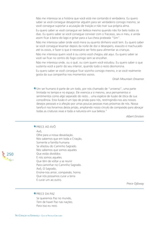 250
NO CORAÇÃO DA ESPERANÇA - GUIA DE PRÁTICAS CIRCULARES
Não me interessa se a história que você está me contando é verdadeira. Eu quero
saber se você consegue desapontar alguém para ser verdadeiro consigo mesmo; se
você consegue suportar a acusação de traição e não trair sua própria alma.
Eu quero saber se você consegue ver beleza mesmo quando não for belo todos os
dias. Eu quero saber se você consegue conviver com o fracasso, seu e meu, e ainda
assim ﬁcar à beira do lago e gritar para a lua cheia prateada “Sim”.
Não me interessa saber onde você mora ou quanto dinheiro você tem. Eu quero saber
se você consegue levantar depois da noite de dor e desespero, exausto e machucado
até os ossos, e fazer o que é necessário ser feito para alimentar as crianças.
Não me interessa quem você é ou como você chegou até aqui. Eu quero saber se
você vai ﬁcar no centro do fogo comigo sem se encolher.
Não me interessa onde, ou o quê, ou com quem você estudou. Eu quero saber o que
sustenta você a partir do seu interior, quando todo o resto desmorona.
Eu quero saber se você consegue ﬁcar sozinho consigo mesmo, e se você realmente
gosta da sua companhia nos momentos vazios.
Oriah Mountain Dreamer
Um ser humano é parte de um todo, por nós chamado de “universo”, uma parte
limitada no tempo e no espaço. Ele vivencia a si mesmo, seus pensamentos e
sentimentos como algo separado do resto... uma espécie de ilusão de ótica de sua
consciência. Esta ilusão é um tipo de prisão para nós, restringindo-nos aos nossos
desejos pessoais e à afeição por umas poucas pessoas mais próximas de nós. Nossa
tarefa é nos livrarmos desta prisão, ampliando nosso círculo de compaixão para abraçar
todas as criaturas vivas e toda a natureza em sua beleza.”
Albert Einstein
PRECE AO AVÔ
Avô,
Olhe para a nossa devastação.
Nós sabemos que em toda a Criação,
Somente a família humana
Se afastou do Caminho Sagrado.
Nós sabemos que somos aqueles
Que estão divididos
E nós somos aqueles
Que têm de voltar a se reunir
Para caminhar no Caminho Sagrado.
Avô, O Sagrado,
Ensine-nos amor, compaixão, honra.
Que nós possamos curar a terra
E curar um ao outro.
Prece Ojibway
PRECE DA PAZ
Se queremos Paz no mundo,
Tem de haver Paz nas nações.
Para isso eu rezo.
 
