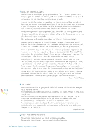 252
NO CORAÇÃO DA ESPERANÇA - GUIA DE PRÁTICAS CIRCULARES
BOLINHOS E REFRIGERANTES
Era uma vez um menininho que queria conhecer Deus. Ele sabia que era uma
longa viagem até onde Deus morava, então ele colocou bolinhos e várias latas de
refrigerante em sua mochila e começou a sua jornada.
Quando ele já tinha andado três quadras, ele viu uma senhora idosa sentada no
banco de um parque, observando as pombas. O menino sentou ao lado da senhora
e abriu sua mochila. Ele já ia tomar um gole de refrigerante quando ele reparou
que a senhora parecia estar com fome então ele lhe ofereceu um bolinho.
Ela aceitou agradecida e sorriu para ele. Seu sorriso foi tão lindo que ele queria
ver de novo, então ele ofereceu uma lata de refrigerante. De novo, ela sorriu para
ele. O menino estava encantado.
Eles sentaram a tarde inteira comendo e sorrindo sem dizer uma palavra.
Quando começou a escurecer, o menino se deu conta de cvomo estava cansado e
queria ir para casa. Ele se levantou para ir embora, deu alguns passos, virou para trás
e correu até a velhinha e lhe deu um grande abraço. Ela deu um grande sorriso.
Quando o menino chegou em casa, sua mãe ﬁcou surpresa pela alegria que ele
trazia em seu rosto. Ela perguntou: “O que te deixou assim tão feliz hoje?” Ele
respondeu: “Eu almocei com Deus”. Antes que sua mãe pudesse responder, ele
acrescentou: “Sabe de uma coisa? Ela tem o maior sorriso do mundo.”
Enquanto isso a velhinha, também radiante de alegria, voltou para sua casa.
Seu ﬁlho ﬁcou surpreso pela paz que trazia no semblante. Ele perguntou: “Mãe,
o que te deixou tão feliz hoje?” Ela respondeu: “Eu comi bolinhos com Deus
lá no parque.” E antes que seu ﬁlho pudesse fazer qualquer comentário, ela
acrescentou: “Sabe de uma coisa? Ele é muito mais jovem do que eu imaginava.”
Muitas vezes nós subestimamos o poder de um carinho, de um sorriso, de uma
palavra de bondade, de um ouvido atento, de um elogio honesto, ou o menor
gesto de carinho: tudo que tem o potencial para transformar uma vida.
Autor Desconhecido
ANCESTRAIS
Nós sabemos que todas as gerações de nossos ancestrais e todas as futuras gerações
estão presentes em nós.
Nós sabemos das expectativas que nossos ancestrais, que nossos ﬁlhos e os ﬁlhos deles
têm de nós.
Nós sabemos que nossa alegria, paz, liberdade e harmonia são a alegria, a paz, a
liberdade e harmonia de nossos ancestrais, de nossos ﬁlhos e dos ﬁlhos deles.
Nós sabemos que a compreensão é o verdadeiro alicerce do amor.
Nós sabemos que culpar os outros e discutir nunca nos ajudam e só criam uma
distância maior entre nós; que só a compreensão, a conﬁança e o amor podem nos
ajudar a mudar e a crescer.
Tich Nhat Hanh
NOSSO MEDO MAIS PROFUNDO
Nosso medo mais profundo não é o de sermos inadequados.
Nosso medo mais profundo é sermos poderosos além da conta.
 