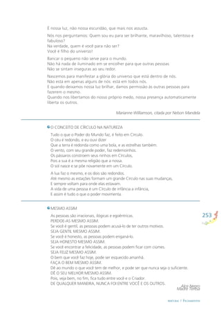 253
BERTURAS / FECHAMENTOS
O CONCEITO DE CÍRCULO NA NATUREZA
Tudo o que o Poder do Mundo faz, é feito em Círculo.
O céu é redondo, e eu ouvi dizer
Que a terra é redonda como uma bola, e as estrelhas também.
O vento, com seu grande poder, faz redemoinhos.
Os pássaros constroem seus ninhos em Círculos,
Pois a sua é a mesma religião que a nossa.
O sol nasce e se põe novamente em um Círculo.
A lua faz o mesmo, e os dois são redondos.
Até mesmo as estações formam um grande Círculo nas suas mudanças,
E sempre voltam para onde elas estavam.
A vida de uma pessoa é um Círculo de infância a infância,
E assim é tudo o que o poder movimenta.
Alce Negro
É nossa luz, não nossa escuridão, que mais nos assusta.
Nós nos perguntamos: Quem sou eu para ser brilhante, maravilhoso, talentoso e
fabuloso?
Na verdade, quem é você para não ser?
Você é ﬁlho do universo!
Bancar o pequeno não serve para o mundo.
Não há nada de iluminado em se encolher para que outras pessoas
Não se sintam inseguras ao seu redor.
Nascemos para manifestar a glória do universo que está dentro de nós.
Não está em apenas alguns de nós: está em todos nós.
E quando deixamos nossa luz brilhar, damos permissão às outras pessoas para
fazerem o mesmo.
Quando nos libertamos do nosso próprio medo, nossa presença automaticamente
liberta os outros.
Marianne Williamson, citada por Nelson Mandela
MESMO ASSIM
As pessoas são irracionais, ilógicas e egoêntricas.
PERDOE-AS MESMO ASSIM.
Se você é gentil, as pessoas podem acusá-lo de ter outros motivos.
SEJA GENTIL MESMO ASSIM.
Se você é honesto, as pessoas podem enganá-lo.
SEJA HONESTO MESMO ASSIM.
Se você encontrar a felicidade, as pessoas podem ﬁcar com ciúmes.
SEJA FELIZ MESMO ASSIM.
O bem que você faz hoje, pode ser esquecido amanhã.
FAÇA O BEM MESMO ASSIM.
Dê ao mundo o que você tem de melhor, e pode ser que nunca seja o suﬁciente.
DÊ O SEU MELHOR MESMO ASSIM.
Pois, veja bem, no ﬁm, ﬁca tudo entre você e o Criador.
DE QUALQUER MANEIRA, NUNCA FOI ENTRE VOCÊ E OS OUTROS.
Madre Teresa
 