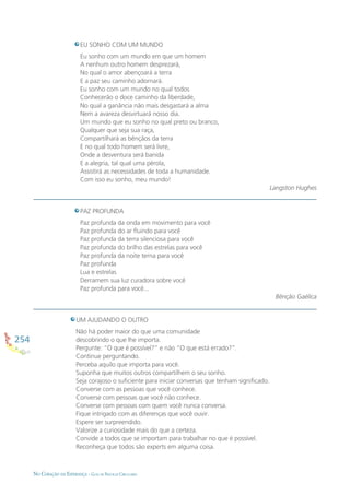 254
NO CORAÇÃO DA ESPERANÇA - GUIA DE PRÁTICAS CIRCULARES
EU SONHO COM UM MUNDO
Eu sonho com um mundo em que um homem
A nenhum outro homem desprezará,
No qual o amor abençoará a terra
E a paz seu caminho adornará.
Eu sonho com um mundo no qual todos
Conhecerão o doce caminho da liberdade,
No qual a ganância não mais desgastará a alma
Nem a avareza desvirtuará nosso dia.
Um mundo que eu sonho no qual preto ou branco,
Qualquer que seja sua raça,
Compartilhará as bênçãos da terra
E no qual todo homem será livre,
Onde a desventura será banida
E a alegria, tal qual uma pérola,
Assistirá as necessidades de toda a humanidade.
Com isso eu sonho, meu mundo!
Langston Hughes
PAZ PROFUNDA
Paz profunda da onda em movimento para você
Paz profunda do ar ﬂuindo para você
Paz profunda da terra silenciosa para você
Paz profunda do brilho das estrelas para você
Paz profunda da noite terna para você
Paz profunda
Lua e estrelas
Derramem sua luz curadora sobre você
Paz profunda para você...
Bênção Gaélica
UM AJUDANDO O OUTRO
Não há poder maior do que uma comunidade
descobrindo o que lhe importa.
Pergunte: “O que é possível?” e não “O que está errado?”.
Continue perguntando.
Perceba aquilo que importa para você.
Suponha que muitos outros compartilhem o seu sonho.
Seja corajoso o suﬁciente para iniciar conversas que tenham signiﬁcado.
Converse com as pessoas que você conhece.
Converse com pessoas que você não conhece.
Converse com pessoas com quem você nunca conversa.
Fique intrigado com as diferenças que você ouvir.
Espere ser surpreendido.
Valorize a curiosidade mais do que a certeza.
Convide a todos que se importam para trabalhar no que é possível.
Reconheça que todos são experts em alguma coisa.
 
