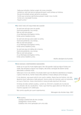 255
BERTURAS / FECHAMENTOS
SE VOCÊ VEIO ATÉ AQUI PARA ME AJUDAR
Se você veio até aqui para me ajudar,
Você está perdendo o seu tempo...
Mas se você veio porque
A sua libertação está ligada à minha,
Então vamos trabalhar juntos.
Se você veio até aqui para culpar os outros,
Você está perdendo o seu tempo...
Mas se você veio porque
A sua libertação está ligada à minha,
Então vamos trabalhar juntos.
Se você veio aqui em defesa de si mesmo,
Você está perdendo o seu tempo.
Mas se você veio porque
A sua libertação está ligada à minha,
Então vamos trabalhar juntos.
Mulher aborígene da Austrália
AOS NOSSOS COMPANHEIROS NADADORES
Existe um rio que ﬂui muito rápido agora. Ele é tão grande e ágil que alguns ﬁcarão com
medo. Eles tentarão se segurar nas margens, eles terão a sensação de estarem sendo
dilacerados e sofrerão muito.
Saiba que o rio é o seu destino. Os anciãos dizem que nós devemos abandonar as margens,
ir para o meio do rio, manter nossos olhos abertos e nossas cabeças acima da água.
E nós dizemos, veja quem está lá com você e celebra. Nesta fase da história, nós não
devemos levar nada para o lado pessoal, menos ainda nós mesmos, pois no momento
em que o ﬁzermos, nosso crescimento e nossa jornada espiritual irão cessar.
O tempo do lobo solitário acabou. Juntem-se. Eliminem a batalha do mundo de
sua atitude e do seu vocabulário. Tudo o que ﬁzermos agora deve ser feito de uma
maneira sagrada e em celebração.
Nós somos aqueles por quem esperávamos.
Mensagem dos Anciãos Hopi, 2001
Saiba que soluções criativas surgem de novas conexões.
Lembre-se, você não teme as pessoas de quem você conhece as histórias.
Escutar de verdade sempre aproxima as pessoas.
Conﬁe que conversas signiﬁcativas possam mudar o seu mundo.
Conte com a bondade humana.
Fiquem juntos.”
Me acalma.
Sossega a batida forte de meu coração,
Sossegando a minha mente.
Estabiliza meu ritmo apressado com uma visão
 