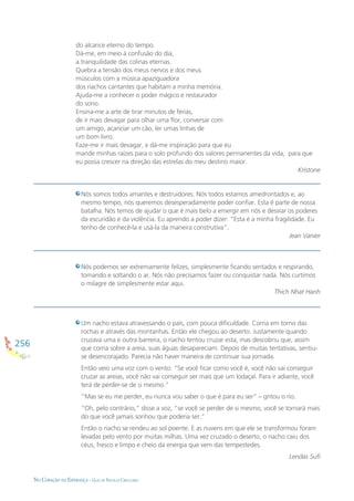 256
NO CORAÇÃO DA ESPERANÇA - GUIA DE PRÁTICAS CIRCULARES
Nós somos todos amantes e destruidores. Nós todos estamos amedrontados e, ao
mesmo tempo, nós queremos desesperadamente poder conﬁar. Esta é parte de nossa
batalha. Nós temos de ajudar o que é mais belo a emergir em nós e desviar os poderes
da escuridão e da violência. Eu aprendo a poder dizer: “Esta é a minha fragilidade. Eu
tenho de conhecê-la e usá-la da maneira construtiva”.
Jean Vanier
Nós podemos ser extremamente felizes, simplesmente ﬁcando sentados e respirando,
tomando e soltando o ar. Nós não precisamos fazer ou conquistar nada. Nós curtimos
o milagre de simplesmente estar aqui.
Thich Nhat Hanh
Um riacho estava atravessando o país, com pouca diﬁculdade. Corria em torno das
rochas e através das montanhas. Então ele chegou ao deserto. Justamente quando
cruzava uma e outra barreira, o riacho tentou cruzar esta, mas descobriu que, assim
que corria sobre a areia, suas águas desapareciam. Depois de muitas tentativas, sentiu-
se desencorajado. Parecia não haver maneira de continuar sua jornada.
Então veio uma voz com o vento: “Se você ﬁcar como você é, você não vai conseguir
cruzar as areias, você não vai conseguir ser mais que um lodaçal. Para ir adiante, você
terá de perder-se de si mesmo.”
“Mas se eu me perder, eu nunca vou saber o que é para eu ser” – gritou o rio.
“Oh, pelo contrário,” disse a voz, “se você se perder de si mesmo, você se tornará mais
do que você jamais sonhou que poderia ser.”
Então o riacho se rendeu ao sol poente. E as nuvens em que ele se transformou foram
levadas pelo vento por muitas milhas. Uma vez cruzado o deserto, o riacho caiu dos
céus, fresco e limpo e cheio da energia que vem das tempestedes.
Lendas Suﬁ
do alcance eterno do tempo.
Dá-me, em meio à confusão do dia,
a tranquilidade das colinas eternas.
Quebra a tensão dos meus nervos e dos meus
músculos com a música apaziguadora
dos riachos cantantes que habitam a minha memória.
Ajuda-me a conhecer o poder mágico e restaurador
do sono.
Ensina-me a arte de tirar minutos de férias,
de ir mais devagar para olhar uma ﬂor, conversar com
um amigo, acariciar um cão, ler umas linhas de
um bom livro.
Faze-me ir mais devagar, e dá-me inspiração para que eu
mande minhas raízes para o solo profundo dos valores permanentes da vida, para que
eu possa crescer na direção das estrelas do meu destino maior.
Kristone
 