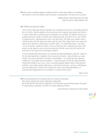 257
BERTURAS / FECHAMENTOS
A PEDRA DA MULHER SÁBIA
Uma mulher sábia que estava viajando nas montanhas encontrou uma pedra preciosa
em um riacho. No dia seguinte, ela encontrou outro viajante que estava com fome e
a mulher sábia abriu sua bolsa para compatilhar sua comida. O viajando faminto viu
a pedra preciosa e pediu à mulher que a desse para ele. Ela assim o fez, sem hesitar.
O viajante partiu, regozijando-se com a sua boa sorte. Ele sabia que a pedra valia o
suﬁciente para lhe dar segurança pelo resto da vida. Mas, alguns dias mais tarde, ele
voltou para devolver a pedra para a mulher sábia. “Eu andei pensando,” ele disse,
“eu sei o quanto a pedra é valiosa, mas eu a devolvo com a esperança de que você
possa me dar alguma coisa ainda mais preciosa. Me dê o que você tem dentro de
você que te fez capaz de me entregar a pedra.”
A humanidade deve desenvolver um sentido de responsabilidade universal. Cada um
de nós deve aprender a trabalhar não só para nós mesmo, nossa família, ou nossa
nação, mas para o benefício de toda a humanidade... O mundo de hoje exije que
aceitemos a unicidade da humanidade... É essencial que se trate de cada problema
importante desde o seu início, como uma preocupação global. Não é mais possível
enfatizar, sem repercussões destrutivas, as barreiras nacionais, raciais ou ideológicas
que nos diferenciam. Dentro do contexto de nossa nova interdependência, o
autointeresse dependerá de se considerar o interesse dos outros
Dalai Lama
Assim como as abelhas pegam a essência da ﬂor e voam sem destruir suas belezas,
Isso não tem a ver com ser bom para os outros, mas aprender a ser bom com os outros.
Rhidian Brook, More Than Eyes Can See
Mais do que os Olhos podem Ver)
Nós não precisamos de ninguém para nos mostrar as direções.
Nós somos aqueles por quem estávamos esperando.
No fundo de nós mesmos nós sabemos os sentimentos que precisamos para nos guiar.
A nossa tarefa é aprender a conﬁar em nossa sabedoria interior.
Sonia Johnson, Going Out of Our Minds
 