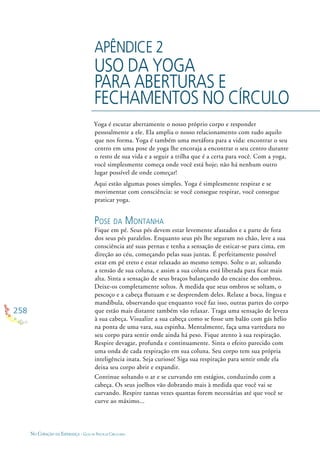 258
NO CORAÇÃO DA ESPERANÇA - GUIA DE PRÁTICAS CIRCULARES
APÊNDICE 2
USO DA YOGA
PARA ABERTURAS E
FECHAMENTOS NO CÍRCULO
Yoga é escutar abertamente o nosso próprio corpo e responder
pessoalmente a ele. Ela amplia o nosso relacionamento com tudo aquilo
que nos forma. Yoga é também uma metáfora para a vida: encontrar o seu
centro em uma pose de yoga lhe encoraja a encontrar o seu centro durante
o resto de sua vida e a seguir a trilha que é a certa para você. Com a yoga,
você simplesmente começa onde você está hoje; não há nenhum outro
lugar possível de onde começar!
Aqui estão algumas poses simples. Yoga é simplesmente respirar e se
movimentar com consciência: se você consegue respirar, você consegue
praticar yoga.
POSE DA MONTANHA
Fique em pé. Seus pés devem estar levemente afastados e a parte de fora
dos seus pés paralelos. Enquanto seus pés lhe seguram no chão, leve a sua
consciência até suas pernas e tenha a sensação de esticar-se para cima, em
direção ao céu, começando pelas suas juntas. É perfeitamente possível
estar em pé ereto e estar relaxado ao mesmo tempo. Solte o ar, soltando
a tensão de sua coluna, e assim a sua coluna está liberada para ﬁcar mais
alta. Sinta a sensação de seus braços balançando do encaixe dos ombros.
Deixe-os completamente soltos. À medida que seus ombros se soltam, o
pescoço e a cabeça ﬂutuam e se desprendem deles. Relaxe a boca, língua e
mandíbula, observando que enquanto você faz isso, outras partes do corpo
que estão mais distante também vão relaxar. Traga uma sensação de leveza
à sua cabeça. Visualize a sua cabeça como se fosse um balão com gás hélio
na ponta de uma vara, sua espinha. Mentalmente, faça uma varredura no
seu corpo para sentir onde ainda há peso. Fique atento à sua respiração.
Respire devagar, profunda e continuamente. Sinta o efeito parecido com
uma onda de cada respiração em sua coluna. Seu corpo tem sua própria
inteligência inata. Seja curioso! Siga sua respiração para sentir onde ela
deixa seu corpo abrir e expandir.
Continue soltando o ar e se curvando em estágios, conduzindo com a
cabeça. Os seus joelhos vão dobrando mais à medida que você vai se
curvando. Respire tantas vezes quantas forem necessárias até que você se
curve ao máximo...
 