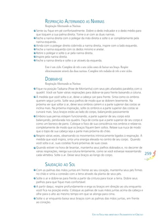 259
USO DA YOGA PARA ABERTURAS E FECHAMENTOS NO CÍRCULO
RESPIRAÇÃO ALTERNANDO AS NARINAS
Respiração Alternando as Narinas
DOBRAR-SE
Respiração Alternando as Narinas
SAUDAÇÃO AO SOL
Sente ou ﬁque em pé confortavelmente. Dobre o dedo indicador e o dedo médio para
que toquem a sua palma direita. Tome o ar com as duas narinas.
Feche a narina direita com o polegar da mão direita e solte o ar completamente pela
narina esquerda..
Ainda com o polegar direito cobrindo a narina direita, inspire com o lado esquerdo.
Feche a narina esquerda com os dedos mínimo e anelar.
Retire o polegar e solte o ar pela narina direita.
Inspire pela narina direita.
Feche a narina direita e solte o ar através da esquerda.
Fique na posição Tadsana (Pose de Montanha) com seus pés afastados paralelos com o
quadril. Você vai fazer várias respirações para dobrar-se para frente baixando a coluna.
À medida que você solta o ar, deixe a cabeça cair para frente. Sinta como os ombros
querem seguir junto. Solte seus joelhos de modo que se dobrem levemente. Na
próxima ver que soltar o ar, deixe seus ombros caírem e a parte superior das costas se
inclina mais. Na próxima inspiração, solte os ombros e a parte superior das costas se
curvará mais. Seus braços estão ao lado do corpo, balançando passivamente
Embora suas pernas estejam funcionando, a parte superior de seu corpo está
balançando, pendurada nos quadris. Faça de conta que a parte superior de seu corpo é
como um boneco de pano. Coloque o foco de sua consciência nos ombros e relaxe-os
completamente de modo que os braços ﬁquem bem soltos. Relaxe sua nuca de modo
que o topo de sua cabeça seja a parte mais próxima do chão.
Respire várias vezes, observando os movimentos intrinsicamente ligados à respiração. À
medida que você inspira, sinta uma energia elevada no centro de seu corpo. Quando
você solta o ar, suas costelas ﬁcará próximas de suas coxas
Quando estiver na hora de levantar, mantenha seus joelhos dobrados e, no decorrer de
várias respirações, reerga sua coluna lentamente, como se você estivesse reassentando
cada vértebra. Solte o ar. Deixe seus braços ao longo do corpo.
Com as palmas das mãos juntas em frente ao seu coração, mantenha seus pés ﬁrmes
no chão e sinta a conexão com a terra através da planta de seus pés.
Solte o ar e dobre-se para frente a partir da cintura para tocar a terra. Dobre seus
joelhos para que ﬁque mais confortável.
A partir daqui, respire profundamente e erga os braços em direção ao céu enquanto
você ﬁca na posição ereta. Coloque as palmas de suas mãos juntas acima da cabeça e
olhe para o alto ao mesmo tempo em que se alonga para cima.
Solte o ar enquanto baixa seus braços com as palmas das mãos juntas, em frente
ao coração.
Este é um ciclo. Complete de três a sete ciclos antes de baixar seu braço. Respire
silenciosamente através das duas narinas. Complete três rodadas de três a sete ciclos.
 