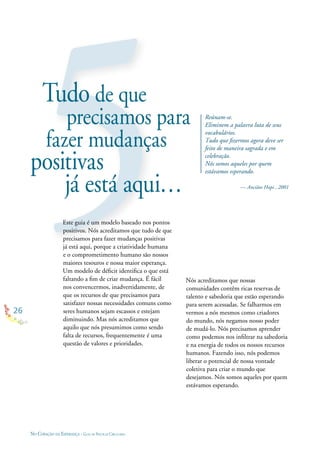 26
NO CORAÇÃO DA ESPERANÇA - GUIA DE PRÁTICAS CIRCULARES
Tudo de que
precisamos para
fazer mudanças
positivas
já está aqui…
Este guia é um modelo baseado nos pontos
positivos. Nós acreditamos que tudo de que
precisamos para fazer mudanças positivas
já está aqui, porque a criatividade humana
e o comprometimento humano são nossos
maiores tesouros e nossa maior esperança.
Um modelo de déﬁcit identiﬁca o que está
faltando a ﬁm de criar mudança. É fácil
nos convencermos, inadvertidamente, de
que os recursos de que precisamos para
satisfazer nossas necessidades comuns como
seres humanos sejam escassos e estejam
diminuindo. Mas nós acreditamos que
aquilo que nós presumimos como sendo
falta de recursos, frequentemente é uma
questão de valores e prioridades.
Reúnam-se.
Eliminem a palavra luta de seus
vocabulários.
Tudo que ﬁzermos agora deve ser
feito de maneira sagrada e em
celebração.
Nós somos aqueles por quem
estávamos esperando.
— Anciãos Hopi , 2001
Nós acreditamos que nossas
comunidades contêm ricas reservas de
talento e sabedoria que estão esperando
para serem acessadas. Se falharmos em
vermos a nós mesmos como criadores
do mundo, nós negamos nosso poder
de mudá-lo. Nós precisamos aprender
como podemos nos inﬁltrar na sabedoria
e na energia de todos os nossos recursos
humanos. Fazendo isso, nós podemos
liberar o potencial de nossa vontade
coletiva para criar o mundo que
desejamos. Nós somos aqueles por quem
estávamos esperando.
 