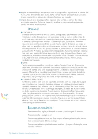 260
NO CORAÇÃO DA ESPERANÇA - GUIA DE PRÁTICAS CIRCULARES
Inspire ao mesmo tempo em que abre seus braços para fora e para cima, as palmas das
mãos juntas direcionadas para o alto. Solte o ar ao mesmo tempo em que baixa seus
braços, mantendo as palmas das mãos em frente ao seu coração.
Inspire abrindo seus braços para fora e para o alto, unindo as palmas das mãos
apontadas para cima. Solte o ar baixando seus braços e com as palmas das mãos
juntas, em frente ao seu coração.
DOBRAR-SE
CENTRAR-SE
Sente-se confortavelmente em sua cadeira. Coloque seus pés ﬁrmes no chão.
Coloque as costas de suas mãos em suas coxas. Sente-se com as costas retas, de
modo que você não se escore no encosto da cadeira. Relaxe seus braços e ombros
e deixe seu queixo paralelo ao chão. A cada inspiração, observe seu abdômen,
seu peito e as costelas expandindo-se. Até mesmo a parte de trás de seu corpo se
abre, para em seguida recolher-se ritmadamente. Inspire a partir da parte de trás da
cintura para cima. A cada vez que você solta o ar, sinta como o ar sai naturalmente,
passivamente. À medida que os pensamentos pesados ﬂutuam para longe, a cabeça
ﬁca mais leve, parecendo ﬂutuar alegremente no topo de sua coluna. Quanto mais
você praticar, mais rápidamente você vai aprender a ﬁcar centrado. Pratique durante
o dia, liberando suas tensões enquanto você se volta para seu interior, seu eu
verdadeiro e tranquilo.
GIRAR
Sente-se com seu quadril no encosto da cadeira. Seus joelhos e pés devem estar
separados, alinhados com o quadril. Descanse seus pés sobre um apoio, se eles não
alcançarem o chão. Erga seus braços para cima. Seu torso se erguerá acima dos
quadris. Mantenha-se erguido enquanto você gira e segura o encosto da cadeira.
Trabalhe a partir de uma base ﬁrme, mantendo seus quadris e joelhos nivelados.
Fique nesta posição respirando dez vezes. Troque de lado e repita.
CURVAR-SE PARA FRENTE
Sente-se na cadeira com seus pés separados alinhados com seu corpo. Se seus pés
não encostarem no chão com facilidade, coloque um catálogo telefoonico para
apoiá-los. Dobre-se para a frente, com as costelas encostando nas coxas. Como
se fosse um boneco de pano, seus braços balançam, as costas das mãos no chão,
os dedos suavemente dobrados. A parte superior de seu corpo ﬁca mais pesada.
Solte completamente seus ombros e sua cabeça em direção ao chão. Todas as
preocupações caem e se vão. Repsire mais profundamente para que o seu tronco se
expanda sobre as coxas e o espaço entre elas. Siga o ar ao sair de seus pulmões e
observe como ele se libera sem esforço algum. Fique assim de um a cinco minutos
antes de erguer-se lentamente.
EXEMPLOS DE SEQUÊNCIAS
Pose da montanha – respiração alternando as narinas – curvar-se – pose da montanha.
Pose da montanha – saudação ao sol
Centrar-se na cadeira – curvar-se para frente – erguer os braços, palmas das mãos juntas –
baixe as mãos até ﬁcarem defronte ao coração –
Centrar-se na cadeira – respiração alternando as narinas - girar para a direita – girar para a
esquerda – centrar-se
 