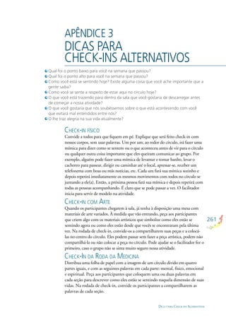 261
DICA S PARA CHECK-INS ALTERNSTIVOS
APÊNDICE 3
DICAS PARA
CHECK-INS ALTERNATIVOS
CHECK-IN FÍSICO
Convide a todos para que ﬁquem em pé. Explique que será feito check-in com
nossos corpos, sem usar palavras. Um por um, ao redor do círculo, irá fazer uma
mímica para dizer como se sentem ou o que aconteceu antes de vir para o círculo
ou qualquer outra coisa importante que eles queiram comunicar ao grupo. Por
exemplo, alguém pode fazer uma mímica de levantar e tomar banho, levar o
cachorro para passear, dirigir ou caminhar até o local, apressar-se, receber um
telefonema com boas ou más notícias, etc. Cada um fará sua mímica sozinho e
depois repetirá imediatamente os mesmos movimentos com todos no círculo se
juntando a ele(a). Então, a próxima pessoa fará sua mímica e depois repetirá com
todas as pessoas acompanhando. É claro que se pode passar a vez. O facilitador
inicia para servir de modelo na atividade.
CHECK-IN COM ARTE
Quando os participantes chegarem à sala, já tenha à disposição uma mesa com
materiais de arte variados. À medida que vão entrando, peça aos participantes
que criem algo com os materiais artísticos que simbolize como eles estão se
sentindo agora ou como eles estão desde que vocês se encontraram pela última
vez. Na rodada de check-in, convide-os a compartilharem suas peças e a colocá-
las no centro do círculo. Eles podem passar sem fazer a peça artística, podem não
compartilhá-la ou não colocar a peça no círculo. Pode ajudar se o facilitador for o
primeiro, caso o grupo não se sinta muito seguro nessa atividade.
CHECK-IN DA RODA DA MEDICINA
Distribua uma folha de papel com a imagem de um círculo divido em quatro
partes iguais, e com as seguintes palavras em cada parte: mental, físico, emocional
e espiritual. Peça aos participantes que coloquem uma ou duas palavras em
cada seção para descrever como eles estão se sentindo naquela dimensão de suas
vidas. Na rodada de check-in, convide os participantes a compartilharem as
palavras de cada seção.
Qual foi o ponto baixo para você na semana que passou?
Qual foi o ponto alto para você na semana que passou?
Como você está se sentindo hoje? Existe alguma coisa que você ache importante que a
gente saiba?
Como você se sente a respeito de estar aqui no círculo hoje?
O que você está trazendo para dentro da sala que você gostaria de descarregar antes
de começar a nossa atividade?
O que você gostaria que nós soubéssemos sobre o que está acontecendo com você
que evitará mal entendidos entre nós?
O lhe traz alegria na sua vida atualmente?
 