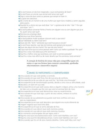 263
EXEMPLOS DE TÓPICOS / PERGUNTAS NORTEADORAS PARA OS CÍRCULOS
Se você tivesse um dia livre inesperado, o que você gostaria de fazer?
Se você fosse um animal, que animal você seria e por quê?
Diga o nome de duas coisas ou pessoas que sempre te fazer rir.
Eu gosto de colecionar…
Dê o nome de um homem e de uma mulher que sejam bons modelos a serem seguidos
pelos jovens.
Quando foi a ultimo vez que você disse “sim” e gostaria de ter dito “não”? Por quê
você disse “sim”?
Se você pudesse converser frente a frente com alguém vivo ou com alguém que já se
foi, quem seria e por quê?
Descreva seu emprego ideal.
Descreva suas férias favoritas.
Se você pudesse mudar qualquer coisa em você, o que seria?
Que habilidade ou talent você tem?
Quais são três “dons” (atributos) que você traz para o círculo?
Se você fosse reporter, que tipo de histórias você gostaria de escrever?
Quais são alguns de seus heróis? Por que são seus heróis?
O que você acha que as outras pessoas veem como sua melhor qualidade? Por quê?
Qual foi a coisa mais boba que já lhe aconteceu?
Qual foi a melhor coisa que aconteceu com você na semana passada?
Qual foi a coisa mais difícil ou de maior desaﬁo que lhe aconteceu nesta semana?
A contação de histórias de nossas vidas para compartilhar quem nós
somos e o que nos formou (para construir comunidade, aprofundar
relacionamentos e desenvolver empatia)
Uma ocasião em que você perdeu o controle.
Uma ocasião em que você ﬁcou fora de sua zona de conforto.
Uma experiência da sua vida em que você fez “do limão uma limonada”.
Uma experiência de transformação quando, devido a uma crise ou diﬁculdade, você
descobriu um dom em sua vida.
Uma experiência em que você causou dano a alguém e depois achou uma maneira
de lidar com a situação que fez com que você se sentisse bem de novo.
Uma experiência em que você demonstrou raiva ou ressentimento.
Uma ocasião em que você agiu a partir de seus valores, embora os outros
não o ﬁzessem.
Uma ocasião da sua adolescência quando você teve conﬂitos com seus
pais ou responsáveis.
Uma experiência em que você descobriu que alguém era muito diferente da
imagem negativa que você tinha dela.
Uma experiência em que se sentiu deixado de fora.
Uma ocasião em sua vida em que você vivenciou justiça.
Uma ocasião em sua vida em que você vivenciou injustiça.
Um momento constrangedor de que agora você ri.
Alguma coisa que assusta/assustava você. Como você lida/lidou com isso?
Alguma coisa que lhe deixa/deixava bravo. Como você lida/lidou com isso?
Uma ocasião que foi um de seus maiores desaﬁos. Como você lidou com isso?
CONVIDE OS PARTICIPANTES A COMPARTILHAREM
 