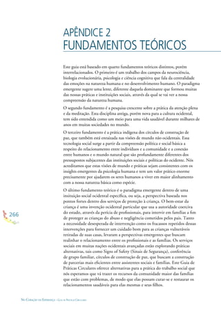 266
NO CORAÇÃO DA ESPERANÇA - GUIA DE PRÁTICAS CIRCULARES
APÊNDICE 2
FUNDAMENTOS TEÓRICOS
Este guia está baseado em quarto fundamentos teóricos distintos, porém
interrelacionados. O primeiro é um trabalho dos campos da neurociência,
biologia evolucionária, psicologia e ciência cognitiva que fala da centralidade
das emoções na natureza humana e no desenvolvimento humano. O paradigma
emergente sugere uma lente, diferente daquela dominante que formou muitas
das nossas práticas e instituições sociais, através da qual se vai ver a nossa
compreensão da natureza humana.
O segundo fundamento é a pesquisa crescente sobre a prática da atenção plena
e da meditação. Esta disciplina antiga, porém nova para a cultura ocidental,
tem sido entendida como um meio para uma vida saudável durante milhares de
anos em muitas sociedades no mundo.
O terceiro fundamento é a prática indígena dos círculos de construção de
paz, que também está enraizada nas visões de mundo não ocidentais. Essa
tecnologia social surge a partir da compreensão política e social básica a
respeito do relacionamento entre indivíduos e a comunidade e a conexão
entre humanos e o mundo natural que são profundamente diferentes dos
pressupostos subjacentes das instituições sociais e políticas do ocidente. Nós
acreditamos que estas visões de mundo e práticas sejam consistentes com os
insights emergentes da psicologia humana e tem um valor prático enorme
precisamente por ajudarem os seres humanos a viver em maior alinhamento
com a nossa natureza básica como espécie.
O último fundamento teórico é o paradigma emergente dentro de uma
insituição social ocidental especíﬁca, ou seja, a perspectiva baseada nos
pontos fortes dentro dos serviços de proteção à criança. O bem-estar da
criança é uma invenção ocidental particular que usa a autoridade coerciva
do estado, através da perícia de proﬁssionais, para intervir em famílias a ﬁm
de proteger as crianças do abuso e negligência cometidos pelos pais. Tanto
a necessidade desesperada de intervenção como os fracassos repetidos dessas
intervenções para fornecer um cuidado bom para as crianças vulneráveis
retiradas de suas casas, levaram a perspectivas emergentes que buscam
realinhar o relacionamento entre os proﬁssionais e as famílias. Os serviços
sociais em muitas nações ocidentais avançadas estão explorando práticas
alternativas, tais como Signs of Safety (Sinais de Segurança), conferência
de grupo familiar, círculos de construção de paz, que buscam a construção
de parcerias mais eﬁcientes entre assistentes sociais e famílias. Este Guia de
Práticas Circulares oferece alternativas para a prática do trabalho social que
nós esperamos que vá trazer os recursos da comunidade maior das famílias
que estão com problemas, de modo que elas possam curar-se e restaurar os
relacionamentos saudáveis para elas mesmas e seus ﬁlhos.
 