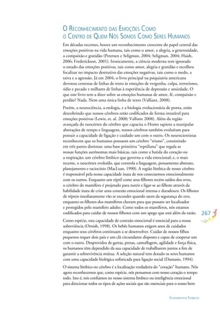 267
FUNDAMENTOS TEÓRICOS
O RECONHECIMENTO DAS EMOÇÕES COMO
O CENTRO DE QUEM NÓS SOMOS COMO SERES HUMANOS
Em décadas recentes, houve um reconhecimento crescente do papel central das
emoções positivas na vida humana, tais como o amor, a alegria, a generosidade,
a compaixão e gratidão (Petersen e Seligman, 2004; Seligman, 2004; Haidt,
2006; Frederickson, 2001). Ironicamente, a ciência moderna tem ignorado
o estudo das emoções positivas, tais como amor, alegria e gratidão e escolheu
focalizar no impacto destrutivo das emoções negativas, tais como o medo, a
raiva e a agressão. Já em 2004, o livro principal na psiquiatria americana
devotou centenas de linhas de texto às emoções de vergonha, culpa, terrorismo,
ódio e pecado e milhares de linhas à experiência de depressão e ansiedade. O
que este livro tem a dizer sobre as emoções humanas de amor, fé, compaixão e
perdão? Nada. Nem uma única linha de texto (Valliant, 2008).
Porém, a neurociência, a etologia, e a biologia evolucionária de ponta, estão
descobrindo que nossos cérebros estão codiﬁcados de forma imutável para
emoções positivas (Lewis, et. al. 2000; Valliant 2008). Além da região
avançada do neocórtex do cérebro que capacita o Homo sapiens a manipular
abstrações de tempo e linguagem, nossos cérebros também evoluíram para
possuir a capacidade de ligação e cuidado um com o outro. Os neurocientistas
reconhecem que os humanos possuem um cérebro “triuno”, consistindo
em três partes distintas: uma base primitiva “reptiliana” que regula as
nossas funções autônomas mais básicas, tais como a batida do coração ou
a respiração; um cérebro límbico que governa a vida emocional; e, o mais
recente, o neocórtex evoluído, que controla a linguagem, pensamento abstrato,
planejamento e raciocínio (MacLean, 1990). A região límbica de nosso cérebro
é responsável pela nossa capacidade inata de nos conectarmos emocionalmente
com os outros. Enquanto um réptil come seus ﬁlhotes recém saídos dos ovos,
o cérebro do mamífero é projetado para nutrir e ligar-se ao ﬁlhote através da
habilidade inata de criar uma conexão emocional intensa e duradoura. Os ﬁlhotes
de répteis imediatamente vão se esconder quando saem da segurança do ovo,
enquanto os ﬁlhotes dos mamíferos choram para que possam ser localizados
e protegidos pelo mamífero adulto. Como todos os mamíferos, nós estamos
codiﬁcados para cuidar de nossos ﬁlhotes com um apego que está além da razão.
Como espécie, esta capacidade de conexão emocional é essencial para a nossa
sobreviência (Ornish, 1998). Os bebês humanos exigem anos de cuidados
enquanto seus cérebros continuam a se desenvolver. Cuidar de nossos ﬁlhos
pequenos requer dois pais e um clã circundante disposto e capaz de cooperar um
com o outro. Desprovidos de garras, presas, camuﬂagem, agilidade e força física,
os humanos têm dependido da sua capacidade de trabalharem juntos a ﬁm de
garantir a sobrevivência mútua. A seleção natural tem dotado os seres humanos
com uma capacidade biológica soﬁsticada para ligação social (Damasio, 1994).
O sistema límbico no cérebro é a localização verdadeira do “coração” humano. Nós
agora reconhecemos que, como espécie, nós pensamos com nosso coração o tempo
todo. Isto é, nós conﬁamos no nosso sistema límbico ou inteligência emocional
para direcionar todos os tipos de ações sociais que são essenciais para o nosso bem
 