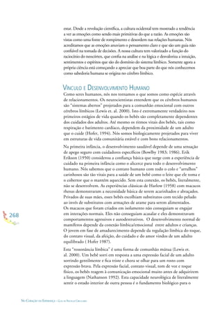 268
NO CORAÇÃO DA ESPERANÇA - GUIA DE PRÁTICAS CIRCULARES
estar. Desde a revolução cientíﬁca, a cultura ocidental tem mostrado a tendência
a ver as emoções como sendo mais primitivas do que a razão. As emoções são
vistas como uma fonte de rompimento e desordem nas relações humanas. Nós
acreditamos que as emoções anuviam o pensamento claro e que são um guia não
conﬁável na tomada de decisões. A nossa cultura tem valorizado a função do
raciocínio do neocórtex, que conﬁa na análise e na lógica e desvaloriza a intuição,
sentimentos e espíritos que são do domínio do sistema límbico. Somente agora a
própria ciência está começando a apreciar que boa parte do que nós conhecemos
como sabedoria humana se origina no cérebro límbico.
VÍNCULO E DESENVOLVIMENTO HUMANO
Como seres humanos, nós nos tornamos o que somos como espécie através
de relacionamentos. Os neurocientistas entendem que os cérebros humanos
são “sistemas abertos” projetados para a comunhão emocional com outros
cérebros límbicos (Lewis et. al. 2000). Isto é extremamente verdadeiro nos
primeiros estágios de vida quando os bebês são completamente dependentes
dos cuidados dos adultos. Até mesmo os ritmos vitais dos bebês, tais como
respiração e batimento cardíaco, dependem da proximidade de um adulto
que o cuide (Hofer, 1994). Nós somos biologicamente projetados para viver
em estruturas de vida comunitária estável e com bons relacionamentos.
Na primeira infância, o desenvolvimento saudável depende de uma sensação
de apego seguro com cuidadores especíﬁcos (Bowlby 1983; 1986). Erik
Erikson (1950) considerou a conﬁança básica que surge com a experiência de
cuidado na primeira infância como o alicerce para todo o desenvolvimento
humano. Nós sabemos que o contato humano com todo o colo e “arrulhos”
carinhosos são tão vitais para a saúde de um bebê como o leite que ele toma e
o cobertor que o mantém aquecido. Sem esta conexão, os bebês, literalmente,
não se desenvolvem. As experiências clássicas de Harlow (1958) com macacos
rhesus demonstraram a necessidade básica de serem acarinhados e abraçados.
Privados de suas mães, esses bebês escolhiam substitutos com tecido peludo
ao invés de substitutos com armações de arame para serem alimentados.
Os macacos que foram criados em isolamento não conseguiam se engajar
em interações normais. Eles não conseguiam acasalar e eles demonstravam
comportamentos agressivos e autodestrutivos. O desenvolvimento normal de
mamíferos depende da conexão límbica/emocional entre adultos e crianças.
O jovem em fase de amadurecimento depende da regulação límbica do toque,
do contato visual, da afeição, do cuidado e do amor vindos de um adulto
equilibrado ( Hofer 1987).
Esta “ressonância límbica” é uma forma de comunhão mútua (Lewis et.
al. 2000). Um bebê sorri em resposta a uma expressão facial de um adulto
sorrindo gentilmente e ﬁca triste e chora se olhar para um rosto com
expressão brava. Pela expressão facial, contato visual, tom de voz e toque
físico, os bebês reagem à comunicação emocional muito antes de adquirirem
a linguagem (Nathanson 1992). Esta capacidade neurológica de literalmente
sentir o estado interior de outra pessoa é o fundamento biológico para o
 