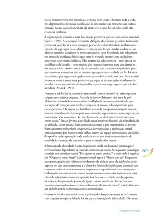 269
FUNDAMENTOS TEÓRICOS
nosso desenvolvimento emocional e nosso bem-estar. Durante toda a vida,
nós dependemos de nossa habilidade de sintonizar nas emoções das outras
pessoas. Nossa capacidade inata de sentir é o órgão do sentido social das
criaturas límbicas.
A segurança do vínculo é uma boa noção preditiva para ser um adulto saudável
(Karen, 1990). A separação frequente da ﬁgura do vínculo primário (cuidador
primário) pode levar a uma sensação perene de vulnerabilidade ao abandono
e medo da separação mais adiante. Crianças que foram criadas em lares com
adultos ausentes, abusivos ou sobrecarregados, com frequência não adquirem
um senso de conﬁança básico que vem do vínculo seguro com cuidadores
amorosos na primeira infância. Elas entram na adolescência – uma época de
turbilhão e de desaﬁo – sem muitos dos recursos internos para desviarem-se
das tempestades. Assim, não é de surpreender que a motivação primária para
que meninos e meninas que se juntam a gangues entre a idade de 9 e 14 anos
seja a busca por segurança e pelo amor que estão faltando em casa. Para muitas
jovens, o motivo emocional primário para que se tornem mães é o desejo de
atender a essa necessidade de dependência para um apego seguro que não foi
atendida (Musick 1993).
Durante a adolescência, a conexão emocional com os outros é tão crítica quanto
o é para uma criança pequena. A tarefa de desenvolvimento dos anos da pré-
adolescência é estabelecer um sentido de diligência ou a crença interior de que
se é capaz de começar uma tarefa e cumpri-la. A escola é o local primário para
esta experiência. Os jovens que batalham na escola com poucos sinais de sucesso,
buscam caminhos alternativos para sua realização, especialmente aqueles que sejam
valorizados pelos seus pares. De certa forma, eles se dedicam a “serem bons em
serem maus.” Para as jovens, a atividade sexual encerra o fascínio da intimidade, de
ser cuidada, de ser amada. Sem a proteção de mães e pais responsáveis, as jovens
ﬁcam altamente vulneráveis a experiências de vitimização e exploração sexual,
particularmente por homens mais velhos dentro do espaço doméstico ou da família.
A experiência da exploração pode traduzir-se em um sentimento subjetivo de
inutilidade e a crença de que nasceu para ser usada pelos outros.
A formação da identidade é outra importante tarefa do desenvolvimento que é
extremamente dependente da conexão vital com os outros. Se a questão psicológica
primária nos primeiros anos é “Em quem eu posso conﬁar?” e mais tarde é seguida
por “O que eu posso fazer?” a questão central agora é “Quem sou eu?” Enquanto
estas preocupações são relevantes no decorrer da vida, os anos da adolescência são
a época em que um jovem passa a ir além dos limites da família para construir um
conjunto maior de relacionamentos importantes, especialmente entre seus pares.
O desenvolvimento humano nunca ocorre no isolamento, mas acontece em uma
esfera de relacionamentos em expansão fora de casa, através da escola, esportes,
da música, dos grupos de jovens, da igreja e assim por diante. Estes contextos
comunitários são decisivos no desenvolvimento do sentido do self: o indivíduo vem
a se deﬁnir através da interação com a comunidade.
Os jovens criados em ambientes empobrecidos frequentemente se defrontam
com a quase completa falta de locais para a formação da identidade. Eles com
 