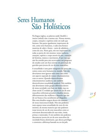 27
7 PRESSUPOSTOS CENTRAIS: O QUE NÓS ACREDITAMOS SER VERDADE
Seres Humanos
São Holísticos
Na língua inglesa, as palavras saúde (health) e
inteiro (whole) têm a mesma raiz. Nossas mentes,
corpos, emoções e espíritos estão em tudo que
fazemos. São partes igualmente importantes de
nós, como seres humanos, e cada uma fornece
maneiras de saber e fontes - tanto de sabedoria
como de cura. Neste guia, nós nos inspiramos em
todas as partes de nós mesmos: nosso intelecto,
emoções, espírito e corpo através da arte, contação
de histórias, música e movimento. É por isso que
não faz sentido para nós escrevermos um programa
de estudos com um foco estreito em prevenção de
gravidez para jovens de cor do sexo masculino.
A sexualidade é uma parte integrante de quem nós
somos como seres humanos no mundo. Nós não
deveríamos nem ignorar nem tratar isso como
um aspecto separado de nossos relacionamentos
com os outros. Quando desenvolvemos
relacionamentos saudáveis, nós também
desenvolvemos sexualidade saudável. Nós também
não deveríamos isolar grupos diferentes dentro
de nossa sociedade com base em idade, raça ou
classe social. É verdade que jovens de cor do sexo
masculino enfrentam pressões e desaﬁos únicos,
diferentemente das mulheres e daqueles que são
de cor branca e/ou socialmente privilegiados.
Mas estes desaﬁos surgem dentro do contexto
de nossa interconectividade. Nós não podemos
mais separar nossa sexualidade do resto de nós
mesmos, da mesma maneira que não podemos
tratar jovens de cor do sexo masculino como se
estivessem desconectados de suas mães, irmãs,
primas e namoradas. E nós também não podemos
desconectar jovens de cor do sexo masculino da
sociedade branca dominante, que alocou privilégio
e construiu a diferença baseada na cor da pele.
 