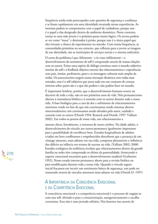 270
NO CORAÇÃO DA ESPERANÇA - GUIA DE PRÁTICAS CIRCULARES
frequência ainda estão preocupados com questões de segurança e conﬁança
e se ﬁxam rapidamente em uma identidade enraizada nestas experiências. As
meninas podem se comprometer com o papel de cuidadoras, porque esse
é o papel a elas designado dentro do ambiente doméstico. Neste contexto,
tornar-se uma mãe jovem é o próximo passo muito lógico. Os jovens podem
se ver como “maus” e destinados à prisão, porque esse é o único papel que
eles tiveram a chance de experimentar no mundo. Com muita frequência, as
comunidades primárias no seu entorno, que reﬂetem para o jovem as imagens
de sua identidade, são as instituições de serviços sociais e o sistema judiciário.
O cerne do problema é que, felizmente - e às vezes infelizmente – o
desenvolvimento do sentimento de self é conquistado através de nossas relações
com os outros. Existe uma espécie de diálogo contínuo entre o mundo subjetivo
interior do self e o feedback objetivo externo dos relacionamentos e experiências
com pais, irmãos, professores, pares e as mensagens culturais mais amplas da
mídia. Os autoconceitos surgem numa interação dinâmica com todas essas
entradas, mas é o self subjetivo que junta tudo em um conjunto de crenças
internas sobre quem são e o que eles podem e não podem fazer no mundo.
É importante lembrar, porém, que o desenvolvimento humano ocorre no
decorrer de toda a vida, não só nos primeiros anos de vida. Nós permanecemos
abertos à ressonância límbica e à conexão com os outros durante toda a nossa
vida. A base biológica para a cura da dor e sofrimento de relacionamentos
anteriores reside no fato de que nós continuamos sendo sistemas abertos
emocionalmente; nós continuamos sendo afetados pelo amor, cuidado e
conexão com os outros (Ornish 1994: Remeck and Ornish, 1997: Valliant
2002). Em todos os pontos de nossa vida, um relacionamento a
moroso altera, literalmente, a estrutura de nosso cérebro. Na idade adulta, o
desenvolvimento do vínculo aos outros permanece igualmente importante
para a possibilidade de envelhecer bem. Estudos longitudinais de adultos
criados em lares conﬂituosos e empobrecidos descobrem que a presença de um
cônjuge amoroso, mais adiante em sua vida, compensa plenamente a inﬂuência
dos déﬁcits na infância em termos de sucesso na vida. (Valliant 2002; 2008)
Estudos ecológicos da resiliência revelam que relacionamentos dentro da grande
família ou redes têm compensado os efeitos da parentalidade, fornecendo o
suporte emocional necessário para o desenvolvimento saudável (Garbarino
1992). Nosso estado interno permanece aberto para a revisão límbica ou
para modiﬁcações durante toda a nossa vida. Quando o vínculo seguro
inicial fracassou em incutir um sentimento básico de segurança, este pode ser
restaurado através de vínculos amorosos mais adiante na vida (Ornish D. 1997)
A IMPORTÂNCIA DA CONSCIÊNCIA EMOCIONAL
E DA COMPETÊNCIA EMOCIONAL
A consciência emocional e a competência emocional é o processo de engajar-se
com esse self, abrindo-o para a conscientização, autogerenciamento e escolha
consciente. Esta não é uma jornada solitária. Nós fazemos isso através de
 