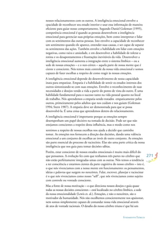 271
FUNDAMENTOS TEÓRICOS
nossos relacionamentos com os outros. A inteligência emocional envolve a
cpacidade de reconhecer seu estado interior e usar essa informação de maneira
eﬁciente para guiar nosso comportamento. Segundo Daniel Goleman (1995),
competência emocional é quando as pessoas desenvolvem a inteligência
emocional para gerenciar suas próprias emoções, bem como interpretar e lidar
com os sentimentos das outras pessoas. Isto envolve a capacidade de reconhecer
um sentimento quando ele aparece, entender suas causas, e ser capaz de separar
os sentimentos das ações. Também envolve a habilidade em lidar com emoções
negativas, como raiva e ansiedade, e em desenvolver a habilidade de tolerar a
rotina e os desapontamentos e frustrações inevitáveis da vida. Desenvolver a
inteligência emocional aumenta a integração entre o sistema límbico – ou a
sede de nossas emoções – e o neo-córtex – aquela parte de nossa mente que é
ciente e consciente. Nós temos mais controle da nossa vida emocional e somos
capazes de fazer escolhas a respeito de como reagir às nossas emoções.
A inteligência emocional depende do desenvolvimento de nossa capacidade
inata para empatizar. Empatia é a habilidade de sentir os estados internos dos
outros sintonizando-se com suas emoções. Envolve o reconhecimento de suas
necessidades e desejos vendo a vida a partir do ponto de vista do outro. É uma
habilidade fundamental para o sucesso tanto na vida pessoal quanto no local
de trabalho. Nós aprendemos a empatia sendo tratados empaticamente pelos
outros, primeiramente pelos adultos que nos cuidam e nos guiam (Goleman
1994; Stern 1987). A empatia deve ser demonstrada para que se possa
desenvolvê-la. É uma coisa que aprendemos dentro do relacionamento.
A inteligência emocional é importante porque as emoções sempre
desempenham um papel decisivo na tomada de decisão. Pode ser que não
estejamos conscientes a respeito desta inﬂuência, mas o modo como nos
sentimos a respeito de nossas escolhas nos ajuda a decidir que caminho
tomar. As emoções nos fornecem a direção das decisões, dando uma valência
emocional a um conjunto de escolhas ao invés de outro conjunto. As emoções
são parte essencial do processo de raciocínio. Elas são uma parte crítica da nossa
inteligência que nos guia para tomar decisões sábias.
Porém, estar consciente de nossos estados emocionais é muito mais difícil do
que pensamos. A evolução fez com que tenhamos três partes no cérebro que
não estão perfeitamente integradas umas com as outras. Nós temos a tendência
a ter consciência e estarmos cientes da parte cognitiva do nosso cérebro – isto é,
o que nós vivenciamos com a nossa mente em funcionamento: os pensamentos,
ideias e palavras que surgem no neocórtex. Falar, escrever, planejar e raciocinar
é o que nós vivenciamos como nosso “self”, que nós vivenciamos como sujeito
com controle ou vontade consciente.
Mas a fonte de nossa motivação – o que direciona nossos desejos e guia quase
todas as nossas decisões conscientes – está localizado no cérebro límbico, a sede
da nossa emocionalidade (Lewis et. al.). Emoções, e não o neocórtex, são o
motivador da humanidade. Nós não escolhemos conscientemente nos apaixonar,
nem somos simplesmente capazes de comandar nossa vida emocional através
de atos de vontade racionais. O desaﬁo do nosso cérebro triuno é que há um
 