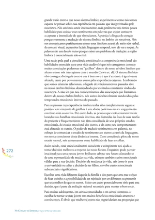 272
NO CORAÇÃO DA ESPERANÇA - GUIA DE PRÁTICAS CIRCULARES
grande vazio entre o que nosso sistema límbico experimenta e como nós somos
capazes de pensar sobre essa experiência em palavras que são governadas pelo
neocórtex. Nós sentimos amor intensamente, mas geralmente nós temos pouca
habilidade para colocar esses sentimentos em palavras que sequer comecem
a capturar a intensidade do que vivenciamos. A poesia é a língua do coração
porque representa a tradução do sistema límbico no âmbito do neocórtex. Nós
nos comunicamos perfeitamente como seres límbicos através do meio não verbal,
do contato visual, expressões faciais, linguagem corporal, tom de voz e toque. As
palavras são um desafo maior porque existe um problema de tradução: a região
límbica é essencialmente não-verbal.
Uma razão pela qual a consciência emocional e a competência emocional são
habilidades essenciais para uma vida saudável é que nós carregamos conosco
muitas associações poderosas ou “gatilhos” dentro de nosso cérebro límbico que
afetam como nós interagimos com o mundo (Lewis et. al). O sistema límbico
não consegue distinguir entre o que é interno e o que é externo: é igualmente
afetado, tanto por pensamentos como pelas experiência externas. Lembrando
que somos criaturas relacionais, o legado de relacionamentos passados vive
no nosso cérebro límbico, desencadeado por estímulos constantes vindos do
neocórtex. A não ser que nos conscientizemos das associações que formamos
dentro do nosso cérebro límbico, nós somos inevitavelmente conduzidos pelas
tempestades emocionais internas do passado.
Para as pessoas cuja experiência límbica tenha sido completamente segura e
positiva, este conjunto de gatilhos é um aliado poderoso no seu engajamento
contínuo com os outros. Por outro lado, as pessoas que estão constantemente
lutando suas batalhas emocionais internas, são distraídas do foco de suas tarefas
do presente e frequentemente não têm consciência de seus próprios estados
emocionais, do estado emocional dos outros, e de como seu comportamento
está afetando os outros. O poder de traduzir sentimentos em palavras, no
esforço de comunicar o estado de sentimento aos outros através da linguagem,
nos torna conscientes dessa dinâmica interna. Com consciência plena de nosso
estado mental, nós aumentamos nossa habilidade de fazer escolhas.
Assim sendo, estar emocionalmente consciente e competente nos ajuda a
tomar decisões melhores a respeito do nosso futuro. Enquanto pode parecer
irracional para uma pessoa jovem brilhante sabotar seu futuro afastando-se
de uma oportunidade de mudar sua vida, existem também razões emocionais
válidas para a sua decisão. Decisões de mudança de vida, tais como ir para
a universidade ou adiar a decisão de ter ﬁlhos, envolve custos emocionais
substanciais e signiﬁcativos.
Escolher uma vida diferente daquela da família e dos pares que ama traz o risco
de ﬁcar sozinho e a possibilidade de ser rejeitado por ser diferente ou presumir
que seja melhor do que os outros. Existe um custo potencialmente sério para esta
decisão, que é parte da avaliação racional necessária para manter o bem-estar.
Para muitas adolescentes, em certas comunidades e em certos contextos, a
escolha de tornar-se mãe jovem tem muitos benefícios emocionais atraentes e
convincentes. É óbvio que mulheres jovens não engravidariam na proporção que
 