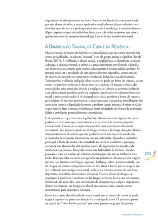 273
FUNDAMENTOS TEÓRICOS
engravidam se não quisessem ser mães. Sem a consciência da razão emocional
por trás dessas decisões, e sem o apoio relacional substancial para administrar e
conviver com o risco e a perda genuína associada à mudança, é emocionalmente
ilógico esperar-se que um indivíduo deixe para trás todas as pessoas que ama e
quebre uma norma comportamental que é parte de seu mundo relacional.
A DINÂMICA DO TRAUMA, DA CURA E DA RESILIÊNCIA
Muitas pessoas crescem em famílais e comunidades que são tanto prejudiciais
como prejudicadas. A palavra “trauma” vem do grego antigo e signiﬁca “ferida”
(Hart, 2007). A violência, o abuso sexual, a negligência, o abandono, a adição
a drogas, a doença mental, o crime e o encarceramento envolvendo a família
são experiências comuns para muitos adolescentes e jovens adultos pobres. O
trauma pode ser o resultado de um acontecimento especíﬁco, como um ato
de violência, ou pode ser uma parte crônica na infância e na adolescência.
Testemunhar violência inﬂigida sobre os outros pode ser fonte de trauma, assim
como o é praticar violência e abuso contra os outros. O trauma crônico das
necessidades não atendidas devido à negligência e abuso na primeira infância
e na adolescência também pode ter impacto signiﬁcativo no desenvolvimento
social e emocional saudável. A desigualdade social também é fonte de trauma
psicológico. O racismo persistente, a discriminação e pequenas humilhações são
atentados contra a dignidade humana e podem causar trauma. A triste verdade
é que muitos lares e muitas vizinhanças nesta sociedade são fontes de exposição
diária a condições potencialmente traumáticas.
Cada pessoa carrega com ela o legado dos relacionamentos, alguns dos quais
podem ter feito com que vivenciassem a experiência de trauma psíquico
e emocional. Trauma é a reação emocional a uma experiência altamente
estressante. Seu impacto pode ser de longo alcance e de longa duração. Muitos
comportamentos de jovens que são problemáticos em casa e na escola são
o resultado de respostas traumáticas não reconhecidas. Quando o cuidador
principal é fonte de medo e de ansiedade ao invés de conforto e proteção,
a criança não desenvolve um sentido básico de segurança no mundo e de
conﬁança nas pessoas. Isto pode minar sua habilidade de formar vínculos
pessoais e levar a escolhas de relacionamentos que não são as melhores mais
tarde. Isso exacerba ou recria as experiências anteriores. Muitos jovens reagem
(act out) ao trauma com brigas, agressão, bullying, crime, promiscuidade, uso
de drogas ou outros comportamentos de alto risco. Outros jovens reagem (act
in) voltando sua energia emocional contra eles mesmos através do suicídio,
depressão, desordens alimentares, sintomas físicos e abuso de drogas. A
exposição à violência e ao abuso no lar frequentemente leva a um sentimento
diminuído de autovalor, um sentimento de desesperança, culpa e impotência
diante da situação. As drogas e o álcool são, muitas vezes, usados como
mecanismos para suportar a situação.
Conscientizar-se das diﬁculdades emocionais vivenciadas e de como se pode
reagir é o primeiro passo em direção à cura daquele dano. O primeiro passo
na cura é ser “visto limbicamente” por outra pessoa ou grupo de pessoas
 