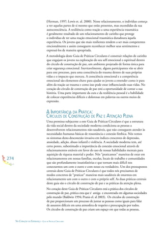 274
NO CORAÇÃO DA ESPERANÇA - GUIA DE PRÁTICAS CIRCULARES
(Herman, 1997; Lewis et. al. 2000). Nesse relacionamento, o indivíduo começa
a ver aquelas partes de si mesmo que estão presentes, mas escondidas da sua
autoconsciência. A resiliência como reação a uma experiência traumática
é geralmente resultado de um relacionamento de carinho que protege
o indivíduo de ter uma reação emocional traumática duradoura àquela
experiência. Os jovens que são mais resilientes tendem a ser mais competentes
emcionalmente e assim conseguem reconhecer melhor seus sentimentos e
expressá-los de maneira apropriada.
A metodologia deste Guia de Práticas Circulares é construir relações de carinho
que engajam os jovens na exploração do seu self emocional e espiritual dentro
do círculo de construção de paz, um ambiente projetado de forma única para
criar segurança emocional. Inevitavelmente, alguns participantes vão se abrir
para este processo, para uma consciência do trauma dentro de suas próprias
vidas e o impacto que exerceu. A consciência emocional e a competência
emocional são elementos-chave para ajudar os jovens a entender como ir para
além da reação ao trauma e como isso pode estar inﬂuenciando suas vidas. No
coração do círculo de construção de paz está a oportunidade de contar a sua
história. Uma parte importante da cura e da resiliência pessoal é a habilidade
de colocar experiências difíceis e dolorosas em palavras ou outros meios de
expressão.
A IMPORTÂNCIA DA PRÁTICA:
CÍRCULOS DE CONSTRUÇÃO DE PAZ E ATENÇÃO PLENA
Uma premissa subjacente a este Guia de Práticas Circulares é que a estrutura
da vida social dentro da sociedade moderna condiciona as pessoas a
desenvolverem relacionamentos não-saudáveis, que não conseguem atender às
necessidades humanas básicas de ressonância e conexão límbica. Nós vemos
os sintomas desta desconexão invasiva em índices crescentes de depressão,
ansiedade, adição, abuso infantil e violência. A sociedade moderna tem, até
certo ponto, subestimado a importância da conexão emocional através de
relacionamentos estáveis em favor do uso de nossas habilidades mentais para
aquisição de riqueza material e poder. Nós “praticamos” maneiras de estar em
relacionamentos em nossas famílias, escolas, locais de trabalho e comunidades
que são profundamente insatisfatórias e que tornam mais difícil nos
conectarmos um com o outro e com nosso eu verdadeiro. Um dos pressupostos
centrais deste Guia de Práticas Circulares é que todos nós precisamos de
modos concretos de “praticar” maneiras mais saudáveis de estarmos em
relacionamento um com o outro e com o próprio self. As duas práticas centrais
deste guia são o círculo de construção de paz e as práticas da atenção plena.
No coração deste Guia de Práticas Circulares está a prática dos círculos de
construção de paz, prática esta que é antiga e encontrada em algumas sociedades
pelo mundo (Baldwin 1994; Pranis el. al 2003). Os círculos de construção
de paz proporcionam um processo de juntar as pessoas como iguais para falar
de assuntos difíceis em uma atmosfera de respeito e preocupação por todos.
Os círculos de construção de paz criam um espaço em que todas as pessoas,
 