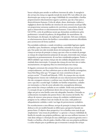 277
FUNDAMENTOS TEÓRICOS
buscar soluções para atender os melhores interesses de todos. A emergência
dos serviços da criança na segunda metade do século XX é um reﬂexo de uma
deterioração que avança no que tange à habilidade de comunidades e famílias
proporcionarem relacionamentos seguros e positivos, que são a base para o
desenvolvimento humano. Ciclos de adição, abuso, dominação, violência e
negligência dentro das famílias são sintomas de uma estrutura social que falha
em proporcionar estruturas saudáveis de convivência comunitária, dentro das
quais se desenvolvem os relacionamentos humanos. Como observa David
Gil (1970), a série de problemas sociais que demandam atendimento pelos
proﬁssionais é oriunda da pobreza, da desigualdade, do materialismo, da
discriminação, da alienação, da exploração e da opressão. Sob essas condições,
os relacionamentos dentro das famílias e comunidades encontram diﬁculdades
para acontecerem de forma saudável.
Nas sociedades ocidentais, o estado reivindicou a autoridade legal para regular
as famílias e para, literalmente, extinguir famílias, retirando as crianças de seus
pais. Este poder tem sido investido dentro de instituições de bem-estar da
criança ou serviços de proteção à criança, que tem o foco na missão de proteger
as crianças de comportamentos prejuciais de seus pais, removendo essas crianças,
temporária ou permanentemente, de seus lares considerados perigosos. Porém, a
difícil realidade é que muitas crianças não são cuidadas adequadamente como
resultado desta intervenção. A remoção das crianças de seus lares não se traduz,
necessariamente, em segurança física ou emocional para essa criança.
As ligações contratuais dos arranjos feitos através dos serviços sociais são,
comprovadamente, um fraco substituto para as redes de família consanguínea.
Insoo Kim Berg refere que “O sangue tem mais consistência do que os
serviços sociais.” (Turnell and Edwards, 1999). As crianças têm um vínculo
biologicamente intenso não-verbalizado aos seus relacionamentos familiares:
elas não conseguem misturar e combinar esses vínculos límbicos de acordo
com o que dita o acordo legal. Cuidados em famílias temporárias, cuidados
em instituições o o fato de serem adotados têm conseqüências dolorosas
para muitas das crianças conﬁadas ao seu cuidado. Ainda mais perturbadora
é a sensação de que os proﬁssionais dentro dos serviços sociais possam
julgar um pai ou uma família como não adequados, baseados e limitados ao
conhecimento incompleto dos pontos fortes e dos recursos da família. No
esforço de remover umas poucas crianças de condições verdadeiramente
perigosas no lar, milhares mais são tiradas de sua casas, onde podem ser
adequadamente cuidadas e onde é seu lugar de pertencimento verdadeiro.
Em reconhecimento a estes dilemas, serviços de proteção à criança têm tentado
deslocar-se de um modelo baseado no déﬁcit para a perspectiva baseada nos
pontos fortes. O objetivo desta perspectiva é ver as famílias como mais do que
simplesmente “uma trouxa de problemas” e a apreciar e a buscar a habilidade da
família de entender seus próprios problemas e agir nos seus melhores interesses. A
visão deste enfoque é a formação de uma colaboração ou parceria genuína entre o
Estado e as famílias, a ﬁm de ajudar a família a lidar com seus próprios problemas
e a achar soluções para os problemas que os trouxeram à atenção dos serviços
 