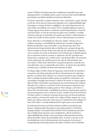 278
NO CORAÇÃO DA ESPERANÇA - GUIA DE PRÁTICAS CIRCULARES
sociais. O objetivo de formar parceriais é amplamente anunciado como uma
aspiração positiva. A realidade, porém, é que os serviços sociais estão batalhando
para alcançar esse objetivo devido aos numerosos obstáculos.
Um destes obstáculos é o poder assimétrico entre a instituição e os pais. Devido
ao fato de o bem-estar da criança estar imputado com a responsabilidade legal
de proteger as crianças de abuso e negligência, eles estão frequentemente em
uma relação contraditória com os pais. Com o mandado legal para manter as
crianças seguras contra danos, os assistentes sociais frequentemente vivenciam
uma força hostil, ao invés de uma força de ajuda com as famílias. A verdade
continua sendo que as instituições são aquelas que iniciam o relacionamento, e
sempre têm o poder de dizer quando e como o relacionamento vai terminar.
Outro obstáculo é a mentalidade de “dono da verdade”. Mesmo com as
melhores intenções, a mentalidade de proﬁssionais treinados é diagnosticar
famílias dizendo-lhes o que está errado e o que elas precisam fazer. Este
relacionamento frequentemente deixa as famílias sem a sensação de que elas
foram escutadas ou de que foram vistas pelo que elas realmente são. Pesquisas
com os usuários do serviço social deram como resultado que as famílias querem
que os assistentes sociais os escutem, se importem com eles, percebam seus
pontos fortes, respeitem-nos, conﬁem neles e não desistam deles. Os assistentes
sociais relatam que eles também querem esse tipo de relacionamento com
seus clientes. Ainda assim, desenvolver uma parceria genuína, contando com
estes obstáculos, tem se comprovado como elusiva. A maioria dos especialistas
reconhece que a realidade continua muito distante do ideal.
O enfoque Signs of Safety (Sinais de Segurança), desenvolvido na Austrália, é
uma prática inovadora projetada para forjar relacionamentos de cooperação
genuína. A essência deste enfoque é um conjunto de práticas que conseguem
obter a avaliação da própria família quanto aos problemas, juntamente com
suas próprias estratégias para alcançar o objetivo de manter as crianças seguras.
Signs of Safety está baseado na percepção de que relacionamento de conﬁança
formado entre o cliente e o assistente social é extremamente importante para
que haja possibilidade de mudança positiva. Neste enfoque, a entrevista é o
ponto-chave da intervenção. A qualidade da entrevista é decisiva para construir
uma parceria genuína entre o assistente social e a família. Este Guia de Práticas
Circulares oferece o círculo de construção de paz como um formato poderoso
para conduzir a entrevista de acordo com o Signs of Safety, porque esta é uma
prática que reforça muitos dos valores que são o fundamento deste enfoque. O
mais crítico deles é a atitude fundamental de respeito para com as famílias.
As instituições de serviço social desenvolveram também outras práticas que
buscam a implementação da perspectiva dos pontos positivos. Conferência
de grupo familiar é uma prática desenvolvida na Nova Zelândia para permitir
que as famílias façam parcerias com os proﬁssionais, a ﬁm de assumirem a
responsabilidade para mudar o rumo em direção a relacionamentos positivos
dentro da família e dentro da comunidade maior. A crença é a de que, se nós
não abordarmos a teia de relacionamentos entre as pessoas, muito pouco é
conquistado pela intervenção punitiva do estado. Conforme temos enfatizado
 