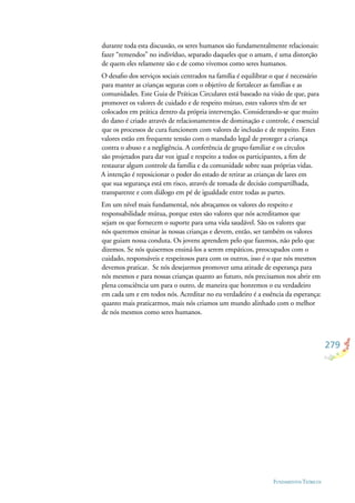 279
FUNDAMENTOS TEÓRICOS
durante toda esta discussão, os seres humanos são fundamentalmente relacionais:
fazer “remendos” no indivíduo, separado daqueles que o amam, é uma distorção
de quem eles relamente são e de como vivemos como seres humanos.
O desaﬁo dos serviços sociais centrados na família é equilibrar o que é necessário
para manter as crianças seguras com o objetivo de fortalecer as famílias e as
comunidades. Este Guia de Práticas Circulares está baseado na visão de que, para
promover os valores de cuidado e de respeito mútuo, estes valores têm de ser
colocados em prática dentro da própria intervenção. Considerando-se que muito
do dano é criado através de relacionamentos de dominação e controle, é essencial
que os processos de cura funcionem com valores de inclusão e de respeito. Estes
valores estão em frequente tensão com o mandado legal de proteger a criança
contra o abuso e a negligência. A conferência de grupo familiar e os círculos
são projetados para dar voz igual e respeito a todos os participantes, a ﬁm de
restaurar algum controle da família e da comunidade sobre suas próprias vidas.
A intenção é reposicionar o poder do estado de retirar as crianças de lares em
que sua segurança está em risco, através de tomada de decisão compartilhada,
transparente e com diálogo em pé de igualdade entre todas as partes.
Em um nível mais fundamental, nós abraçamos os valores do respeito e
responsabilidade mútua, porque estes são valores que nós acreditamos que
sejam os que fornecem o suporte para uma vida saudável. São os valores que
nós queremos ensinar às nossas crianças e devem, então, ser também os valores
que guiam nossa conduta. Os jovens aprendem pelo que fazemos, não pelo que
dizemos. Se nós quisermos ensiná-los a serem empáticos, preocupados com o
cuidado, responsáveis e respeitosos para com os outros, isso é o que nós mesmos
devemos praticar. Se nós desejarmos promover uma atitude de esperança para
nós mesmos e para nossas crianças quanto ao futuro, nós precisamos nos abrir em
plena consciência um para o outro, de maneira que honremos o eu verdadeiro
em cada um e em todos nós. Acreditar no eu verdadeiro é a essência da esperança:
quanto mais praticarmos, mais nós criamos um mundo alinhado com o melhor
de nós mesmos como seres humanos.
 