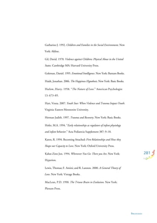281
BIBLIOGRAFIA
Garbarino J. 1992. Children and Families in the Social Environment. New
York: Aldine.
Gil, David. 1970. Violence against Children: Physical Abuse in the United
States. Cambridge MA: Harvard University Press.
Goleman, Daniel. 1995. Emotional Intelligence. New York: Bantam Books.
Haidt, Jonathan. 2006. The Happiness Hypothesis. New York: Basic Books.
Harlow, Harry. 1958. “The Nature of Love.” American Psychologist
13: 673–85.
Hart, Vesna. 2007. Youth Star: When Violence and Trauma Impact Youth.
Virginia: Eastern Mennonite University.
Herman Judith. 1997. Trauma and Recovery. New York: Basic Books.
Hofer, M.A. 1994. “Early relationships as regulators of infant physiology
and infant behavior.” Acta Pediatrcia Supplement 387: 9–18.
Karen, R. 1994. Becoming Attached: First Relationships and How they
Shape our Capacity to Love. New York: Oxford University Press.
Kabat-Zinn Jon. 1994. Whereever You Go: There you Are. New York:
Hyperion.
Lewis, Thomas; F. Amini; and R. Lannon. 2000. A General Theory of
Love. New York: Vintage Books.
MacLean, P.D. 1990. The Triune Brain in Evolution. New York:
Plenum Press.
 