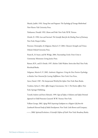 NO CORAÇÃO DA ESPERANÇA - GUIA DE PRÁTICAS CIRCULARES
Musick, Judith. 1993. Young Poor and Pregnant: The Psychology of Teenage Motherhood.
New Haven: Yale University Press.
Nathanson, Donald. 1992. Shame and Pride. New York: W.W. Norton.
Ornish, D. 1998. Love and Survival: The Scientiﬁc Basis for the Healing Power of Intimacy.
New York: Harper Collins.
Peterson, Christopher, & Seligman, Martin E. P. 2004. Character Strengths and Virtues.
Oxford: Oxford University Press.
Pranis K., B. Stuart, and M. Wedge. 2004. Peacemaking Circles: From Crime to
Community. Minnesota: Living Justice Press.
Remen, R.N., and D. Ornish. 1997. Kitchen Table Wisdom: Stories that Heal. New York:
Riverhead Books.
Seligman, Martin E. P. 2002. Authentic Happiness: Using the New Positive Psychology
to Realize Your Potential for Lasting Fulﬁllment. New York: Free Press.
Stern, Daniel. 1987. The Interpersonal World of the Infant. New York: Basic Books.
Tomkins, Sylvan S. 1962. Affect Imagery Consciousness, Vol. I. The Positive Affects. New
York: Springer Publishing.
Turnell, Andrew and Steve Edwards. 1999. Signs of Safety: A Solution and Safety Oriented
Approach to Child Protection Casework. W.W. Norton: New York.
Valliant George. 2002. Aging Well: Surprising Guideposts to a Happier Life from the
Landmark Harvard Study of Adult Development. New York: Little Brown and Company.
——. 2008. Spiritual Evolution: A Scientiﬁc Defense of Faith. New York: Broadway Books.
 