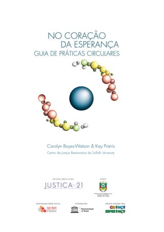 GUIA DO FACILITADOR DE CÍRCULOS1
Centro de Justiça Restaurativa da Suffolk University
Carolyn Boyes-Watson & Kay Pranis
GUIA DE PR˘TICAS CIRCULARES
O uso de círculos de
construção de paz para
desenvolver a inteligência
emocional, promover
a cura e construir
relacionamentos saudáveis
Centro de Justiça Restaurativa da Suffolk University
Carolyn Boyes-Watson & Kay Pranis
NO CORAÇ‹O
DA ESPERANÇA
NOCORAÇÃODAESPERANÇA–GUIADEPRÁTICASCIRCULARES
I N S T I T U I N D O P R Á T I C A S R E S T A U R A T I V A S
A P O I OE D I Ç ‹ O B R A S I L E I R A
R E S P O N S A B I L I D A D E S O C I A L C O O P E R A Ç ‹ O PROJETO APOIADO PELO
 