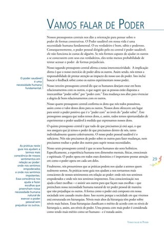 29
VAMOS FALAR DE PODER
Nossos pressupostos centrais nos dão a orientação para pensar sobre o
poder de formas construtivas. O Poder saudável em nossa vida é uma
necessidade humana fundamental. O eu verdadeiro é bom, sábio e poderoso.
Consequentemente, o poder pessoal dirigido pelo eu central é poder saudável;
ele não funciona às custas de alguém. Se nós formos capazes de ajudar os outros
a se conectarem com seus eus verdadeiros, eles terão menos probabilidade de
tentar acessar o poder de formas prejudiciais.
Nosso segundo pressuposto central aﬁrma a nossa interconectividade. A implicação
direta é que o nosso exercício de poder afeta os outros. Assim sendo, nós temos a
responsabilidade de prestar atenção ao impacto do nosso uso do poder. Isto inclui
buscar o feedback sobre como os outros experimentam nosso poder.
Nosso terceiro pressuposto central diz que os humanos desejam estar em bons
relacionamentos com os outros, o que sugere que as pessoas estão dispostas a
intercambiar “poder sobre” por “poder com.” Esta mudança nos abre para vivenciar
a alegria de bons relacionamentos com os outros.
Nosso quarto pressuposto central conﬁrma os dons que nós todos possuímos,
assim como o valor destes dons para os outros. Nossos dons oferecem um lugar
para sentir o poder positivo que é o “poder com” ao invés do “poder sobre”. Este
pressuposto assegura que todos temos dons, e, assim, todos temos oportunidades de
experimentar o poder saudável à medida que expressamos nossos dons.
O quinto pressuposto central é que tudo de que precisamos já está aqui, o que
nos assegura que já temos o poder de que precisamos dentro de nós, tanto
individualmente quanto coletivamente. O nosso poder pessoal saudável é o
suﬁciente. Nós não precisamos de poder sobre os outros para fazer mudanças, nem
precisamos roubar o poder dos outros para suprir nossas necessidades.
Nosso sexto pressuposto central é que os seres humanos são seres holísticos.
Especiﬁcamente, a experiência humana tem dimensões mentais, físicas, emocionais
e espirituais. O poder opera em todos esses domínios e é importante prestar atenção
em como o poder opera em cada um deles.
Finalmente, nós presumimos que as práticas podem nos ajudar a sermos quem
realmente somos. As práticas neste guia nos ajudam a nos tornarmos mais
conscientes de nossos sentimentos em relação ao poder: onde nós nos sentimos
empoderados e onde nós nos sentimos impotentes. Esta conscientização nos
ajuda a fazer escolhas – e assistir aos outros para que façam suas escolhas – que
preencham nossa necessidade humana natural de ter poder pessoal de maneira
que não prejudique os outros. A forma como o poder está composto em nossa
sociedade tem causado muito dano. Isso ocorre porque a sociedade em que vivemos
está estruturada em hierarquias. Níveis mais altos da hierarquia têm poder sobre
níveis mais baixos. Estas hierarquias classiﬁcam o mérito de acordo com os níveis de
hierarquia e, assim, aos níveis de poder. Uma pessoa com mais poder é considerada
como tendo mais mérito como ser humano - e é tratada assim.
VAMOS FALAR DE PODER
O poder saudável
é uma
necessidade humana
fundamental.
As práticas neste
guia nos ajudam a
termos mais
consciência de nossos
sentimentos em
relação ao poder:
onde nos sentimos
empoderados
e onde nos sentimos
impotentes.
Essa consciência nos
ajuda a fazer
escolhas que
preencham nossa
necessidade humana
natural de
exercer o poder
pessoal sem
prejudicar os outros.
 