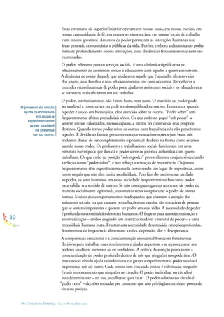 30
NO CORAÇÃO DA ESPERANÇA - GUIA DE PRÁTICAS CIRCULARES
O processo do círculo
ajuda os indivíduos
e o grupo a
experimentarem
poder saudável
na presença
um do outro.
Estas estruturas de superior/inferior operam em nossas casas, em nossas escolas, em
nossas comunidades de fé, em nossos serviços sociais, em nossos locais de trabalho
e em nossos governos. Assuntos de poder permeiam as interações humanas nas
áreas pessoais, comunitárias e públicas da vida. Porém, embora a dinâmica do poder
formate profundamente nossas interações, essas dinâmicas frequentemente nem são
examinadas.
O poder, relevante para os serviços sociais, é uma dinâmica signiﬁcativa no
relacionamento de assistentes sociais e educadores com aqueles a quem eles servem.
A dinâmica de poder daquele que ajuda com aquele que é ajudado, afeta as vidas
dos jovens, suas famílias e seus relacionamentos uns com os outros. Reconhecer e
entender estas dinâmicas de poder pode ajudar os assistentes sociais e os educadores a
se tornarem mais eﬁcientes em seu trabalho.
O poder, intrinsicamente, não é nem bom, nem ruim. O exercício do poder pode
ser saudável e construtivo, ou pode ser desequilibrado e nocivo. Entretanto, quando
o poder é usado em hierarquias, ele é exercido sobre os outros. “Poder sobre” tem
frequentemente efeitos prejudiciais sérios. Os que estão no papel “sob poder” se
sentem menos valorizados, menos capazes, e menos no controle de seus próprios
destinos. Quando temos poder sobre os outros, com frequência nós não percebemos
o poder. E devido ao fato de presumirmos que nossas intenções sejam boas, nós
podemos deixar de ver completamente o potencial de dano na forma como estamos
usando nosso poder. Os professores e trabalhadores sociais funcionam em uma
estrutura hierárquica que lhes dá o poder sobre os jovens e as famílias com quem
trabalham. Os que estão na posição “sob o poder” provavelmente estejam vivenciando
a relação como “poder sobre”, e isto reforça a sensação de impotência. Os jovens
frequentemente têm experiência na escola como sendo um lugar de impotência, assim
como os pais que não têm muita escolaridade. Pelo fato do mérito estar atrelado
ao poder, os seres humanos em nossa sociedade frequentemente buscam o poder
para validar seu sentido de mérito. Se não conseguem ganhar um senso de poder de
maneira socialmente legitimada, eles muitas vezes vão procurar o poder de outras
formas. Muitos dos comportamentos inadequados que chamam a atenção dos
assistentes sociais, ou que causam perturbações nas escolas, são tentativas de pessoas
que se sentem impotentes e querem ter poder em suas vidas. A necessidade de poder
é profunda na constituição dos seres humanos. O ímpeto para autodeterminação e
autorrealização – ambos exigindo um exercício saudável e natural de poder – é uma
necessidade humana inata. Frustrar esta necessidade desencadeia emoções profundas.
Sentimentos de impotência alimentam a raiva, depressão, dor e desesperança.
A competência emocional e a conscientização emocional fornecem ferramentas
decisivas para trabalhar esses sentimentos e ajudar as pessoas a se reconectarem aos
poderes saudáveis inerentes ao eu verdadeiro. A prática da atenção plena nutre a
conscientização do poder profundo dentro de nós que ninguém nos pode tirar. O
processo do círculo ajuda os indivíduos e o grupo a experimentar o poder saudável
na presença um do outro. Cada pessoa tem voz; cada pessoa é valorizada; ninguém
é mais importante do que ninguém no círculo. O poder individual no círculo é
autodeterminante – ter voz, escolher se quer falar. O poder coletivo no círculo é
“poder com” – decisões tomadas por consenso que não privilegiam nenhum ponto de
vista ou posição.
 