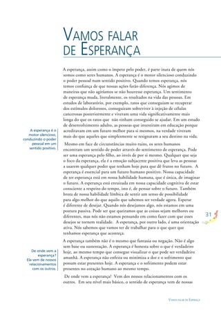 31
VAMOS FALAR DE ESPERAÇA
A esperança, assim como o ímpeto pelo poder, é parte inata de quem nós
somos como seres humanos. A esperança é o motor silencioso conduzindo
o poder pessoal num sentido positivo. Quando temos esperança, nós
temos conﬁança de que nossas ações farão diferença. Nós agimos de
maneiras que não agiríamos se não houvesse esperança. Um sentimento
de esperança muda, literalmente, os resultados na vida das pessoas. Em
estudos de laboratório, por exemplo, ratos que conseguiam se recuperar
dos estímulos dolorosos, conseguiram sobreviver à injeção de células
cancerosas posteriormente e viveram uma vida signiﬁcativamente mais
longa do que os ratos que não tinham conseguido se ajudar. Em um estudo
de desenvolvimento adulto, as pessoas que investiram em educação porque
acreditavam em um futuro melhor para si mesmos, na verdade viveram
mais do que aqueles que simplesmente se resignaram a seu destino na vida.
Mesmo em face de circunstâncias muito ruins, os seres humanos
encontram um sentido de poder através do sentimento de esperança. Pode
ser uma esperança pelo ﬁlho, ao invés de por si mesmo. Qualquer que seja
o foco da esperança, ela é a emoção subjacente positiva que leva as pessoas
a usarem qualquer poder que tenham hoje para que dê frutos no futuro. A
esperança é essencial para um futuro humano positivo. Nossa capacidade
de ter esperança está em nossa habilidade humana, que é única, de imaginar
o futuro. A esperança está enraizada em nossa capacidade cognitiva de estar
consciente a respeito do tempo, isto é, de pensar sobre o futuro. Também
brota de nossa habilidade límbica de sentir um senso de possibilidade
para algo melhor do que aquilo que sabemos ser verdade agora. Esperar
é diferente de desejar. Quando nós desejamos algo, nós estamos em uma
postura passiva. Pode ser que queiramos que as coisas sejam melhores ou
diferentes, mas nós não estamos pensando em como fazer com que esses
desejos se tornem realidade. A esperança, por outro lado, é uma orientação
ativa. Nós sabemos que vamos ter de trabalhar para o que quer que
tenhamos esperança que aconteça.
A esperança também não é o mesmo que fantasia ou negação. Não é algo
sem base ou sustentação. A esperança é honesta sobre o que é verdadeiro
hoje, ao mesmo tempo que consegue visualizar o que pode ser verdadeiro
amanhã. A esperança não enfeita ou minimiza a dor e o sofrimento que
possam estar presentes hoje. A esperança e o sofrimento podem estar
presentes no coração humano ao mesmo tempo.
De onde vem a esperança? Vem dos nossos relacionamentos com os
outros. Em seu nível mais básico, o sentido de esperança vem de nossas
VAMOS FALAR
DE ESPERANÇA
A esperança é o
motor silencioso,
conduzindo o poder
pessoal em um
sentido positivo.
De onde vem a
esperança?
Ela vem de nossos
relacionamentos
com os outros.
 