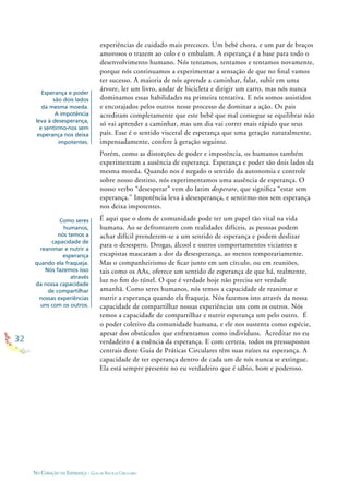 32
NO CORAÇÃO DA ESPERANÇA - GUIA DE PRÁTICAS CIRCULARES
Esperança e poder
são dois lados
da mesma moeda.
A impotência
leva à desesperança,
e sentirmo-nos sem
esperança nos deixa
impotentes.
Como seres
humanos,
nós temos a
capacidade de
reanimar e nutrir a
esperança
quando ela fraqueja.
Nós fazemos isso
através
da nossa capacidade
de compartilhar
nossas experiências
uns com os outros.
experiências de cuidado mais precoces. Um bebê chora, e um par de braços
amorosos o trazem ao colo e o embalam. A esperança é a base para todo o
desenvolvimento humano. Nós tentamos, tentamos e tentamos novamente,
porque nós continuamos a experimentar a sensação de que no ﬁnal vamos
ter sucesso. A maioria de nós aprende a caminhar, falar, subir em uma
árvore, ler um livro, andar de bicicleta e dirigir um carro, mas nós nunca
dominamos essas habilidades na primeira tentativa. E nós somos assistidos
e encorajados pelos outros nesse processo de dominar a ação. Os pais
acreditam completamente que este bebê que mal consegue se equilibrar não
só vai aprender a caminhar, mas um dia vai correr mais rápido que seus
pais. Esse é o sentido visceral de esperança que uma geração naturalmente,
impensadamente, confere à geração seguinte.
Porém, como as distorções de poder e impotência, os humanos também
experimentam a ausência de esperança. Esperança e poder são dois lados da
mesma moeda. Quando nos é negado o sentido da autonomia e controle
sobre nosso destino, nós experimentamos uma ausência de esperança. O
nosso verbo “desesperar” vem do latim desperare, que signiﬁca “estar sem
esperança.” Impotência leva à desesperança, e sentirmo-nos sem esperança
nos deixa impotentes.
É aqui que o dom de comunidade pode ter um papel tão vital na vida
humana. Ao se defrontarem com realidades difíceis, as pessoas podem
achar difícil prenderem-se a um sentido de esperança e podem deslizar
para o desespero. Drogas, álcool e outros comportamentos viciantes e
escapistas mascaram a dor da desesperança, ao menos temporariamente.
Mas o companheirismo de ﬁcar junto em um círculo, ou em reuniões,
tais como os AAs, oferece um sentido de esperança de que há, realmente,
luz no ﬁm do túnel. O que é verdade hoje não precisa ser verdade
amanhã. Como seres humanos, nós temos a capacidade de reanimar e
nutrir a esperança quando ela fraqueja. Nós fazemos isto através da nossa
capacidade de compartilhar nossas experiências uns com os outros. Nós
temos a capacidade de compartilhar e nutrir esperança um pelo outro. É
o poder coletivo da comunidade humana, e ele nos sustenta como espécie,
apesar dos obstáculos que enfrentamos como indivíduos. Acreditar no eu
verdadeiro é a essência da esperança. E com certeza, todos os pressupostos
centrais deste Guia de Práticas Circulares têm suas raízes na esperança. A
capacidade de ter esperança dentro de cada um de nós nunca se extingue.
Ela está sempre presente no eu verdadeiro que é sábio, bom e poderoso.
 