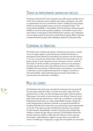 38
NO CORAÇÃO DA ESPERANÇA - GUIA DE PRÁTICAS CIRCULARES
TODOS OS PARTICIPANTES SENTAM EM CÍRCULO
CERIMÔNIA DE ABERTURA
PEÇA DE CENTRO
Geometria é importante! É muito importante que todos estejam sentados em um
círculo. Este arranjo para sentar-se permite que todos se enxerguem e que todos
se comprometam uns com os outros frente a frente. Também cria uma sensação
de foco em uma preocupação comum, sem criar a sensação de “lados.” Um
círculo enfatiza igualdade e conectividade. O fato de não haver nenhuma peça de
mobília no centro encoraja a presença completa e a sinceridade um para com o
outro. Retirar as mesas pode ser desconfortável para as pessoas, mas é importante
criar um espaço à parte do nosso jeito usual de discutir assuntos difíceis. Aumenta
o comprometimento, porque toda a linguagem corporal ﬁca óbvia para todos.
Os círculos usam cerimônias de abertura e fechamento para marcar o círculo
como um espaço sagrado. A partir da hora da cerimônia de abertura, os
participantes ﬁcam sabendo que eles podem estar presentes com eles mesmos
e um com o outro de uma maneira que é diferente de uma reunião ou de um
grupo comum. É muito importante marcar claramente o início e o ﬁnal de
um círculo. O círculo convida os participantes a deixar cair suas máscaras e
proteções que eles usam e que criam distância de seu eu verdadeiro e do eu
verdadeiro das outras pessoas. A abertura ajuda os participantes a se centrarem,
a colocarem-se como completamente presentes no espaço, a reconhecer a
interconectividade, a liberar distrações que não estejam relacionadas, e a
estarem atentos aos valores do eu verdadeiro.
Os facilitadores de círculo usam uma peça de centro para criar um ponto de
foco que apoia o falar de coração e o escutar de coração. A peça de centro
geralmente ﬁca no chão, no centro do espaço aberto pelo círculo de cadeiras.
Tipicamente, é um tecido ou uma esteira que serve de base. A peça de centro
pode incluir itens que representem os valores do eu verdadeiro, os princípios
fundamentais do processo, ou a visão compartilhada do grupo. As peças de
centro frequentemente enfatizam a inclusão ao incorporarem símbolos de
membros individuais do círculo, bem como culturas que estejam representadas
no círculo. O que quer que esteja incluído deve representar uma sensação
de calor humano, hospitalidade e inclusão. A peça de centro também deve
enfatizar os valores que dão reforço ao processo. Os facilitadores devem dar
atenção especial ao escolher o objeto que irão colocar no centro, para que
não incluam, inadvertidamente, alguma coisa que aliene um membro do
círculo. À medida que o tempo passa, as peças de centro podem ser construídas
 