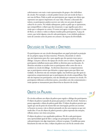 39
MÓDULO I - APRENDENDO O PROCESSO DO CÍRCULO DE CONSTRUÇÃO DE PAZ
coletivamente com mais e mais representações do grupo e dos indivíduos
do círculo. Por exemplo, o círculo poderá iniciar com um tecido de base e
um vaso de ﬂores. Pode-se pedir aos participantes que tragam um objeto que
represente um aspecto importante em suas vidas. Durante a discussão dos
valores, os participantes podem escrever um valor em um prato de papel e
colocá-lo no centro. Na rodada subsequente, pode-se pedir que se apresentem,
que compartilhem o objeto que eles trouxeram e o que signiﬁca para eles e
então que o coloquem no centro. O centro terá agora o tecido original e o vaso
de ﬂores, os valores e todos os objetos trazidos pelos participantes. A peça de
centro, que inclui alguma coisa de cada participante, é um símbolo poderoso -
tanto de conexão como de ponto em comum e da riqueza da diversidade.
DISCUSSÃO DE VALORES E DIRETRIZES
OBJETO DA PALAVRA
Os participantes em um círculo desempenham um papel principal na projeção
de seu próprio espaço de duas maneiras. Primeiro, discutindo os valores
que são importantes para eles e para aqueles que eles querem trazer para o
diálogo. Lançam o alicerce do espaço do círculo com os valores. Segundo, os
participantes trabalham juntos para deﬁnir as diretrizes para sua discussão. As
diretrizes articulam os acordos entre os participantes sobre como eles vão se
conduzir no círculo de diálogo. As diretrizes descrevem os comportamentos
que os participantes sentem que deixarão o espaço seguro para que falem suas
verdades. As diretrizes não são restrições rígidas, mas lembretes que dão apoio às
expectativas comportamentais que os participantes do círculo compartilham. Elas
não são impostas aos participantes, mas são adotadas por consenso no círculo. Os
participantes elaboram as diretrizes juntos, concordam com elas conjuntamente e
então apoiam-se mutuamente para observá-las no decorrer do círculo.
Os círculos utilizam um objeto da palavra para regular o diálogo dos participantes.
O objeto da palavra é passado de pessoa para pessoa à volta do círculo. Somente a
pessoa segurando o objeto da palavra pode falar. O objeto da palavra permite que
aquele que está de posse do mesmo fale sem interrupção; permite aos ouvintes
se focarem na escuta e não se distrair pensando em dar uma resposta ao que está
sendo dito. O uso do objeto da palavra permite a plena expressão das emoções,
reﬂexão atenta e um ritmo sem pressa.
O objeto da palavra é um equalizador poderoso. Ele dá a cada participante
uma oportunidade igual de falar e carrega um pressuposto implícito de que
cada participante tem algo importante a oferecer ao grupo. À medida que passa
ﬁsicamente de mão em mão, o objeto da palavra tece um ﬁo de conexão entre
 