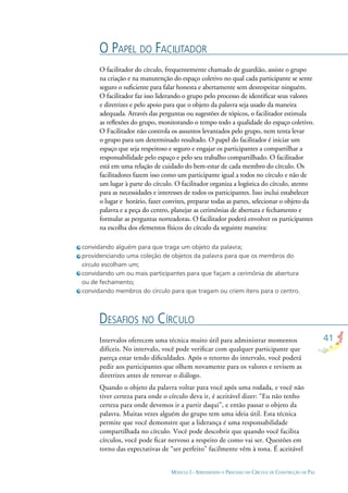 41
MÓDULO I - APRENDENDO O PROCESSO DO CÍRCULO DE CONSTRUÇÃO DE PAZ
convidando alguém para que traga um objeto da palavra;
providenciando uma coleção de objetos da palavra para que os membros do
círculo escolham um;
convidando um ou mais participantes para que façam a cerimônia de abertura
ou de fechamento;
convidando membros do círculo para que tragam ou criem itens para o centro.
O PAPEL DO FACILITADOR
DESAFIOS NO CÍRCULO
O facilitador do círculo, frequentemente chamado de guardião, assiste o grupo
na criação e na manutenção do espaço coletivo no qual cada participante se sente
seguro o suﬁciente para falar honesta e abertamente sem desrespeitar ninguém.
O facilitador faz isso liderando o grupo pelo processo de identiﬁcar seus valores
e diretrizes e pelo apoio para que o objeto da palavra seja usado da maneira
adequada. Através das perguntas ou sugestões de tópicos, o facilitador estimula
as reﬂexões do grupo, monitorando o tempo todo a qualidade do espaço coletivo.
O Facilitador não controla os assuntos levantados pelo grupo, nem tenta levar
o grupo para um determinado resultado. O papel do facilitador é iniciar um
espaço que seja respeitoso e seguro e engajar os participantes a compartilhar a
responsabilidade pelo espaço e pelo seu trabalho compartilhado. O facilitador
está em uma relação de cuidado do bem-estar de cada membro do círculo. Os
facilitadores fazem isso como um participante igual a todos no círculo e não de
um lugar à parte do círculo. O facilitador organiza a logística do círculo, atento
para as necessidades e interesses de todos os participantes. Isso inclui estabelecer
o lugar e horário, fazer convites, preparar todas as partes, selecionar o objeto da
palavra e a peça do centro, planejar as cerimônias de abertura e fechamento e
formular as perguntas norteadoras. O facilitador poderá envolver os participantes
na escolha dos elementos físicos do círculo da seguinte maneira:
Intervalos oferecem uma técnica muito útil para administrar momentos
difíceis. No intervalo, você pode veriﬁcar com qualquer participante que
pareça estar tendo diﬁculdades. Após o retorno do intervalo, você poderá
pedir aos participantes que olhem novamente para os valores e revisem as
diretrizes antes de renovar o diálogo.
Quando o objeto da palavra voltar para você após uma rodada, e você não
tiver certeza para onde o círculo deva ir, é aceitável dizer: “Eu não tenho
certeza para onde devemos ir a partir daqui”, e então passar o objeto da
palavra. Muitas vezes alguém do grupo tem uma ideia útil. Esta técnica
permite que você demonstre que a liderança é uma responsabilidade
compartilhada no círculo. Você pode descobrir que quando você facilita
círculos, você pode ﬁcar nervoso a respeito de como vai ser. Questões em
torno das expectativas de “ser perfeito” facilmente vêm à tona. É aceitável
 