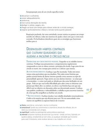 43
MÓDULO I - APRENDENDO O PROCESSO DO CÍRCULO DE CONSTRUÇÃO DE PAZ
descansar o suﬁciente;
comer adequadamente;
centrar-se;
tirar outras distrações da mente;
desligar o celular, pagers, etc.;
chegar ao local com tempo para relaxar antes de o círculo começar;
respirar profundamente e liberar a tensão tanto quanto possível.
físico: exercite-se, coma bem, durma o suﬁciente;
emocional: sonde seus sentimentos e vivencie-os através da reﬂexão, de um
diário ou convivendo com amigos;
espiritual: medite ou participe de outras práticas espirituais
mental: encontre maneiras de estimular sua mente – lendo um livro, fazendo um
quebra-cabeça, envolvendo-se com artes, ou qualquer atividade que funcione
para você. Entretanto, evite analisar demais o seu trabalho em círculo.
Autopreparação antes de um círculo especíﬁco inclui:
Respiração profunda, dar uma caminhada, escutar música ou passear um tempo
sozinho em silêncio, todas são maneiras de ajudar a fazer com que se sinta mais
centrado. Os facilitadores descobrem quais são as estratégias que funcionam
melhor para si.
DESENVOLVER HÁBITOS CONTÍNUOS
QUE CULTIVAM QUALIDADES QUE
AJUDAM A FACILITAR O CÍRCULO INCLUI
TRABALHAR NO CRESCIMENTO PESSOAL. Empenhe-se no trabalho interno
contínuo. Veriﬁque seus pensamentos e comportamentos regularmente
comparando-os com os valores centrais e princípios do círculo. Logo antes de um
círculo se reunir, tire o tempo para centrar-se e cultivar a paz interna.
AUTOCONHECIMENTO. Conheça o que lhe incomoda. Todos nós temos
nossas coisas particulares que nos desaﬁam. Nós todos temos histórias que
podem acionar botões de alarme internos quando certos assuntos ou tipos de
personalidade aparecem. Fique atento aos seus alarmes internos – as coisas que
o incomodam – e como você pode ser afetado por elas como facilitador em um
grupo. Pode ser que você tenha diﬁculdade para saber como se relacionar com
pessoas que falam alto e se exaltam, ou talvez a sua história faça com que seja
difícil você ser objetivo em discussões sobre um determinado assunto. Conheça
seus padrões, tendências e vulnerabilidades e trabalhe-se para encontrar maneiras
de evitar que lhe atrapalhem ao facilitar um círculo.
**AUTOCUIDADO. Facilitar círculos é um trabalho desaﬁador emocionalmente.
Cuide-se da maneira que seja eﬁciente para você. No seu autocuidado, tente
manter em equilíbrio os aspectos básicos de si mesmo:
 