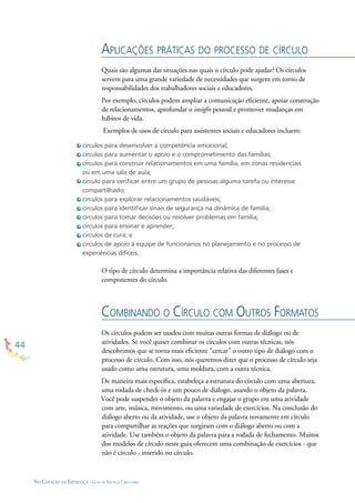 44
NO CORAÇÃO DA ESPERANÇA - GUIA DE PRÁTICAS CIRCULARES
círculos para desenvolver a competência emocional;
círculos para aumentar o apoio e o comprometimento das famílias;
círculos para construir relacionamentos em uma família, em zonas residenciais
ou em uma sala de aula;
círculo para veriﬁcar entre um grupo de pessoas alguma tarefa ou interesse
compartilhado;
círculos para explorar relacionamentos saudáveis;
círculos para identiﬁcar sinais de segurança na dinâmica de família;
círculos para tomar decisões ou resolver problemas em família;
círculos para ensinar e aprender;
círculos de cura; e
círculos de apoio a equipe de funcionários no planejamento e no processo de
experiências difíceis.
APLICAÇÕES PRÁTICAS DO PROCESSO DE CÍRCULO
COMBINANDO O CÍRCULO COM OUTROS FORMATOS
Quais são algumas das situações nas quais o círculo pode ajudar? Os círculos
servem para uma grande variedade de necessidades que surgem em torno de
responsabilidades dos trabalhadores sociais e educadores.
Por exemplo, círculos podem ampliar a comunicação eﬁciente, apoiar construção
de relacionamentos, aprofundar o insight pessoal e promover mudanças em
hábitos de vida.
Exemplos de usos de círculo para assistentes sociais e educadores incluem:
Os círculos podem ser usados com muitas outras formas de diálogo ou de
atividades. Se você quiser combinar os círculos com outras técnicas, nós
descobrimos que se torna mais eﬁciente “cercar” o outro tipo de diálogo com o
processo de círculo. Com isso, nós queremos dizer que o processo de círculo seja
usado como uma estrutura, uma moldura, com a outra técnica.
De maneira mais especíﬁca, estabeleça a estrutura do círculo com uma abertura,
uma rodada de check-in e um pouco de diálogo, usando o objeto da palavra.
Você pode suspender o objeto da palavra e engajar o grupo em uma atividade
com arte, música, movimento, ou uma variedade de exercícios. Na conclusão do
diálogo aberto ou da atividade, use o objeto da palavra novamente em círculo
para compartilhar as reações que surgiram com o diálogo aberto ou com a
atividade. Use também o objeto da palavra para a rodada de fechamento. Muitos
dos modelos de círculo neste guia oferecem uma combinação de exercícios - que
não é círculo - inserido no círculo.
O tipo de círculo determina a importância relativa das diferentes fases e
componentes do círculo.
 
