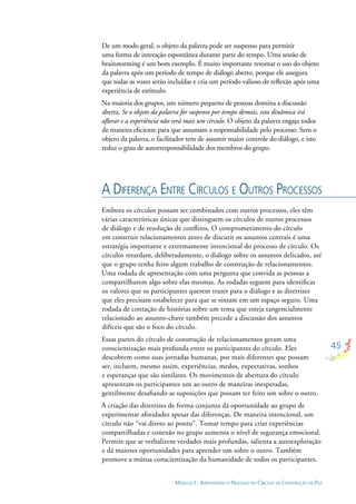 45
MÓDULO I - APRENDENDO O PROCESSO DO CÍRCULO DE CONSTRUÇÃO DE PAZ
De um modo geral, o objeto da palavra pode ser suspenso para permitir
uma forma de interação espontânea durante parte do tempo. Uma sessão de
brainstorming é um bom exemplo. É muito importante retomar o uso do objeto
da palavra após um período de tempo de diálogo aberto, porque ele assegura
que todas as vozes serão incluídas e cria um período valioso de reﬂexão após uma
experiência de estímulo.
Na maioria dos grupos, um número pequeno de pessoas domina a discussão
aberta. Se o objeto da palavra for suspenso por tempo demais, esta dinâmica irá
aﬂorar e a experiência não será mais um círculo. O objeto da palavra engaja todos
de maneira eﬁciente para que assumam a responsabilidade pelo processo. Sem o
objeto da palavra, o facilitador tem de assumir maior controle do diálogo, e isto
reduz o grau de autorresponsabilidade dos membros do grupo.
A DIFERENÇA ENTRE CÍRCULOS E OUTROS PROCESSOS
Embora os círculos possam ser combinados com outros processos, eles têm
várias características únicas que distinguem os círculos de outros processos
de diálogo e de resolução de conﬂitos. O comprometimento do círculo
em construir relacionamentos antes de discutir os assuntos centrais é uma
estratégia importante e extremamente intencional do processo de círculo. Os
círculos retardam, deliberadamente, o diálogo sobre os assuntos delicados, até
que o grupo tenha feito algum trabalho de construção de relacionamentos.
Uma rodada de apresentação com uma pergunta que convida as pessoas a
compartilharem algo sobre elas mesmas. As rodadas seguem para identiﬁcar
os valores que os participantes querem trazer para o diálogo e as diretrizes
que eles precisam estabelecer para que se sintam em um espaço seguro. Uma
rodada de contação de histórias sobre um tema que esteja tangencialmente
relacionado ao assunto-chave também precede a discussão dos assuntos
difíceis que são o foco do círculo.
Essas partes do círculo de construção de relacionamentos geram uma
conscientização mais profunda entre os participantes do círculo. Eles
descobrem como suas jornadas humanas, por mais diferentes que possam
ser, incluem, mesmo assim, experiências, medos, expectativas, sonhos
e esperanças que são similares. Os movimentos de abertura do círculo
apresentam os participantes um ao outro de maneiras inesperadas,
gentilmente desaﬁando as suposições que possam ter feito um sobre o outro.
A criação das diretrizes de forma conjunta dá oportunidade ao grupo de
experimentar aﬁnidades apesar das diferenças. De maneira intencional, um
círculo não “vai direto ao ponto”. Tomar tempo para criar experiências
compartilhadas e conexão no grupo aumenta o nível de segurança emocional.
Permite que se verbalizem verdades mais profundas, salienta a autoexploração
e dá maiores oportunidades para aprender um sobre o outro. Também
promove a mútua conscientização da humanidade de todos os participantes.
 